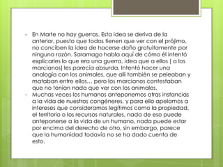 - En Marte no hay guerras. Esta idea se deriva de la
  anterior, puesto que todos tienen que ver con el prójimo,
  no conciben la idea de hacerse daño gratuitamente por
  ninguna razón. Saramago habla aquí de cómo él intentó
  explicarles lo que era una guerra, idea que a ellos ( a los
  marcianos) les parecía absurda. Intentó hacer una
  analogía con los animales, que allí también se peleaban y
  mataban entre ellos… pero los marcianos contestaban
  que no tenían nada que ver con los animales.
- Muchas veces los humanos anteponemos otras instancias
  a la vida de nuestros congéneres, y para ello apelamos a
  intereses que consideramos legítimos como la propiedad,
  el territorio o los recursos naturales, nada de eso puede
  anteponerse a la vida de un humano, nada puede estar
  por encima del derecho de otro, sin embargo, parece
  que la humanidad todavía no se ha dado cuenta de
  esto.
 