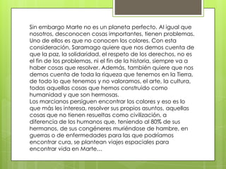 Sin embargo Marte no es un planeta perfecto. Al igual que
nosotros, desconocen cosas importantes, tienen problemas.
Uno de ellos es que no conocen los colores. Con esta
consideración, Saramago quiere que nos demos cuenta de
que la paz, la solidaridad, el respeto de los derechos, no es
el fin de los problemas, ni el fin de la historia, siempre va a
haber cosas que resolver. Además, también quiere que nos
demos cuenta de toda la riqueza que tenemos en la Tierra,
de todo lo que tenemos y no valoramos, el arte, la cultura,
todas aquellas cosas que hemos construido como
humanidad y que son hermosas.
Los marcianos persiguen encontrar los colores y eso es lo
que más les interesa, resolver sus propios asuntos, aquellas
cosas que no tienen resueltas como civilización, a
diferencia de los humanos que, teniendo al 80% de sus
hermanos, de sus congéneres muriéndose de hambre, en
guerras o de enfermedades para las que podríamos
encontrar cura, se plantean viajes espaciales para
encontrar vida en Marte…
 