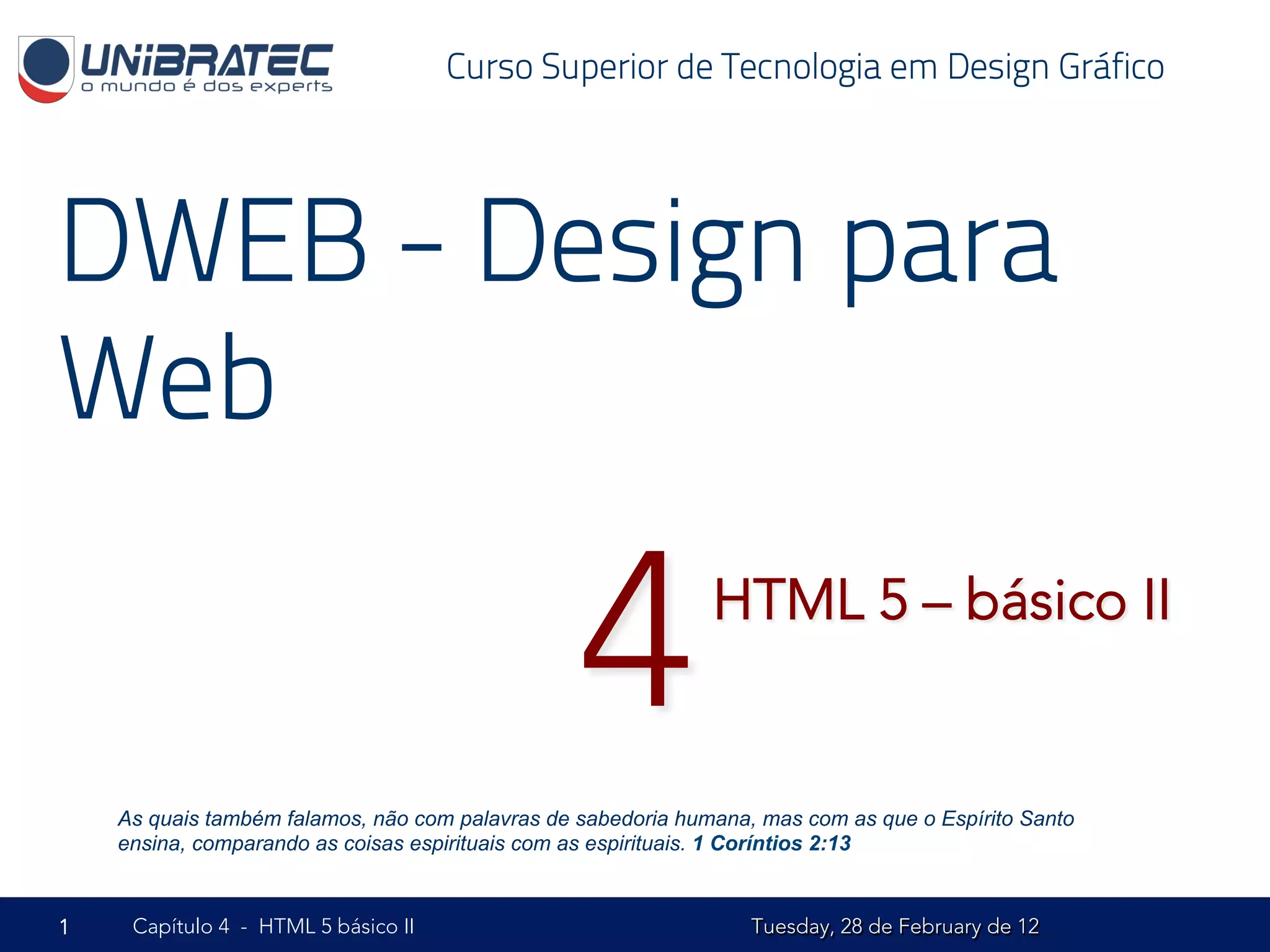 Curso Superior de Tecnologia em Design Gráfico




DWEB - Design para
Web

                                                 4            HTML 5 – básico II


    As quais também falamos, não com palavras de sabedoria humana, mas com as que o Espírito Santo
    ensina, comparando as coisas espirituais com as espirituais. 1 Coríntios 2:13


1    Capítulo 4 - HTML 5 básico II                                Tuesday, 28 de February de 12
 