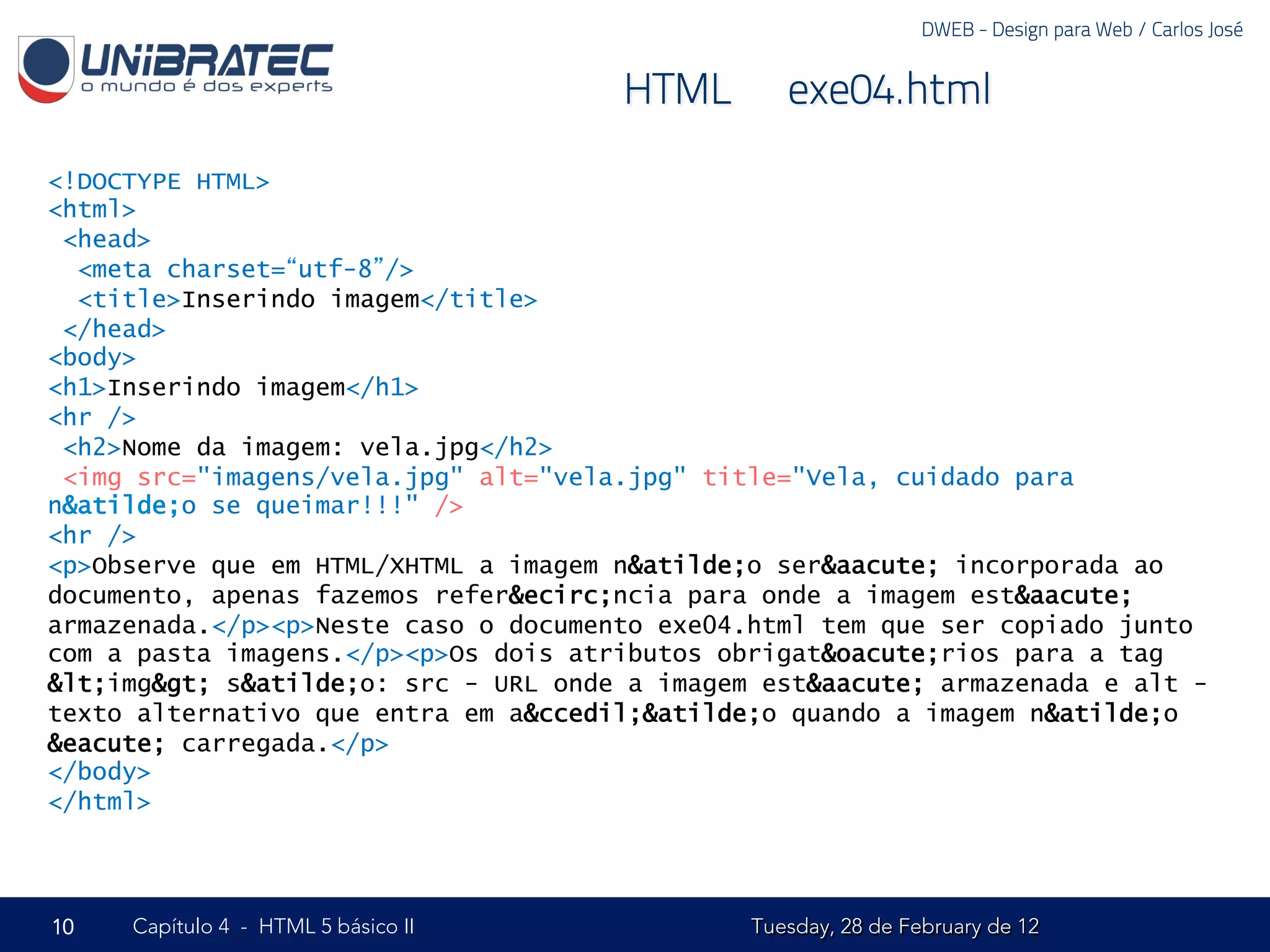 DWEB - Design para Web / Carlos José


                                      HTML – exe04.html

<!DOCTYPE HTML>
<html>
 <head>
  <meta charset=“utf-8”/>
  <title>Inserindo imagem</title>
 </head>
<body>
<h1>Inserindo imagem</h1>
<hr />
 <h2>Nome da imagem: vela.jpg</h2>
 <img src="imagens/vela.jpg" alt="vela.jpg" title="Vela, cuidado para
n&atilde;o se queimar!!!" />
<hr />
<p>Observe que em HTML/XHTML a imagem n&atilde;o ser&aacute; incorporada ao
documento, apenas fazemos refer&ecirc;ncia para onde a imagem est&aacute;
armazenada.</p><p>Neste caso o documento exe04.html tem que ser copiado junto
com a pasta imagens.</p><p>Os dois atributos obrigat&oacute;rios para a tag
&lt;img&gt; s&atilde;o: src - URL onde a imagem est&aacute; armazenada e alt -
texto alternativo que entra em a&ccedil;&atilde;o quando a imagem n&atilde;o
&eacute; carregada.</p>
</body>
</html>




10   Capítulo 4 - HTML 5 básico II             Tuesday, 28 de February de 12
 