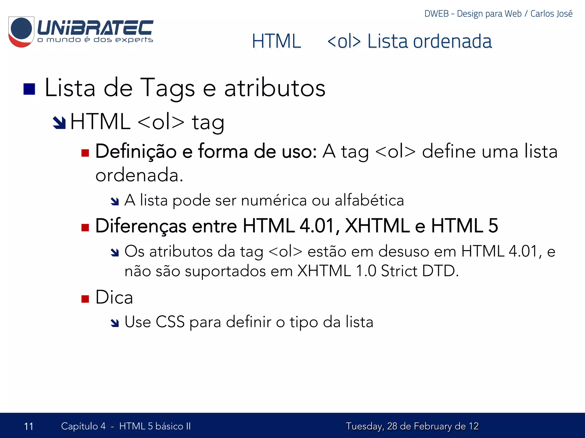 DWEB - Design para Web / Carlos José


                                           HTML – <ol> Lista ordenada

n  Lista     de Tags e atributos
     î HTML           <ol> tag
         n  Deﬁniçãoe forma de uso: A tag <ol> deﬁne uma lista
            ordenada.
               î  A   lista pode ser numérica ou alfabética
         n  Diferenças              entre HTML 4.01, XHTML e HTML 5
               î  Os atributos da tag <ol> estão em desuso em HTML 4.01, e
                   não são suportados em XHTML 1.0 Strict DTD.
         n  Dica
               î  Use    CSS para deﬁnir o tipo da lista




11   Capítulo 4 - HTML 5 básico II                   Tuesday, 28 de February de 12
 
