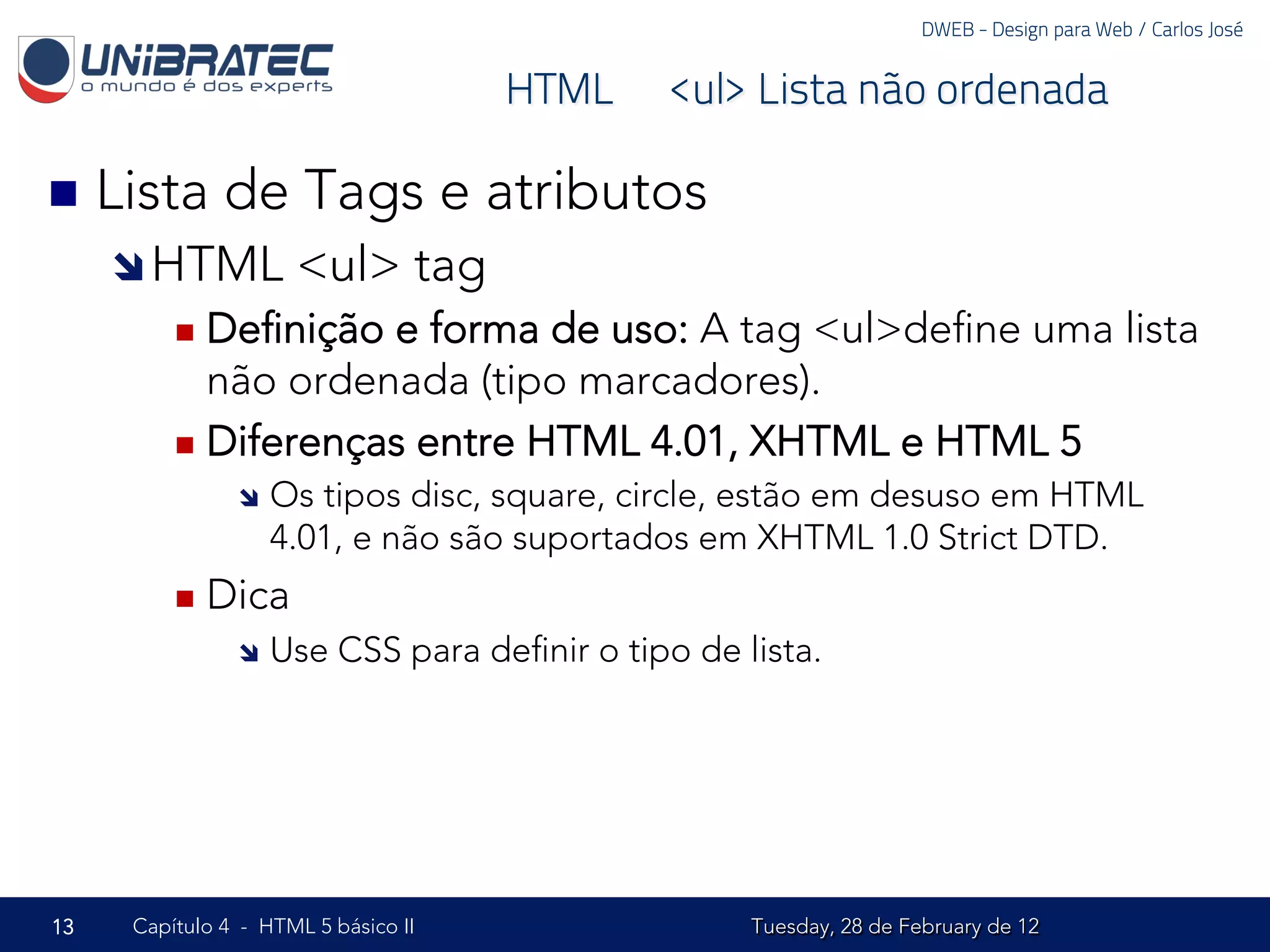 DWEB - Design para Web / Carlos José


                                     HTML – <ul> Lista não ordenada

n  Lista     de Tags e atributos
     î HTML         <ul> tag
         n  Deﬁnição e forma de uso: A tag <ul>deﬁne uma lista
             não ordenada (tipo marcadores).
         n  Diferenças entre HTML 4.01, XHTML e HTML 5
               î  Os tipos disc, square, circle, estão em desuso em HTML
                   4.01, e não são suportados em XHTML 1.0 Strict DTD.
         n  Dica
               î  Use    CSS para deﬁnir o tipo de lista.




13   Capítulo 4 - HTML 5 básico II                   Tuesday, 28 de February de 12
 