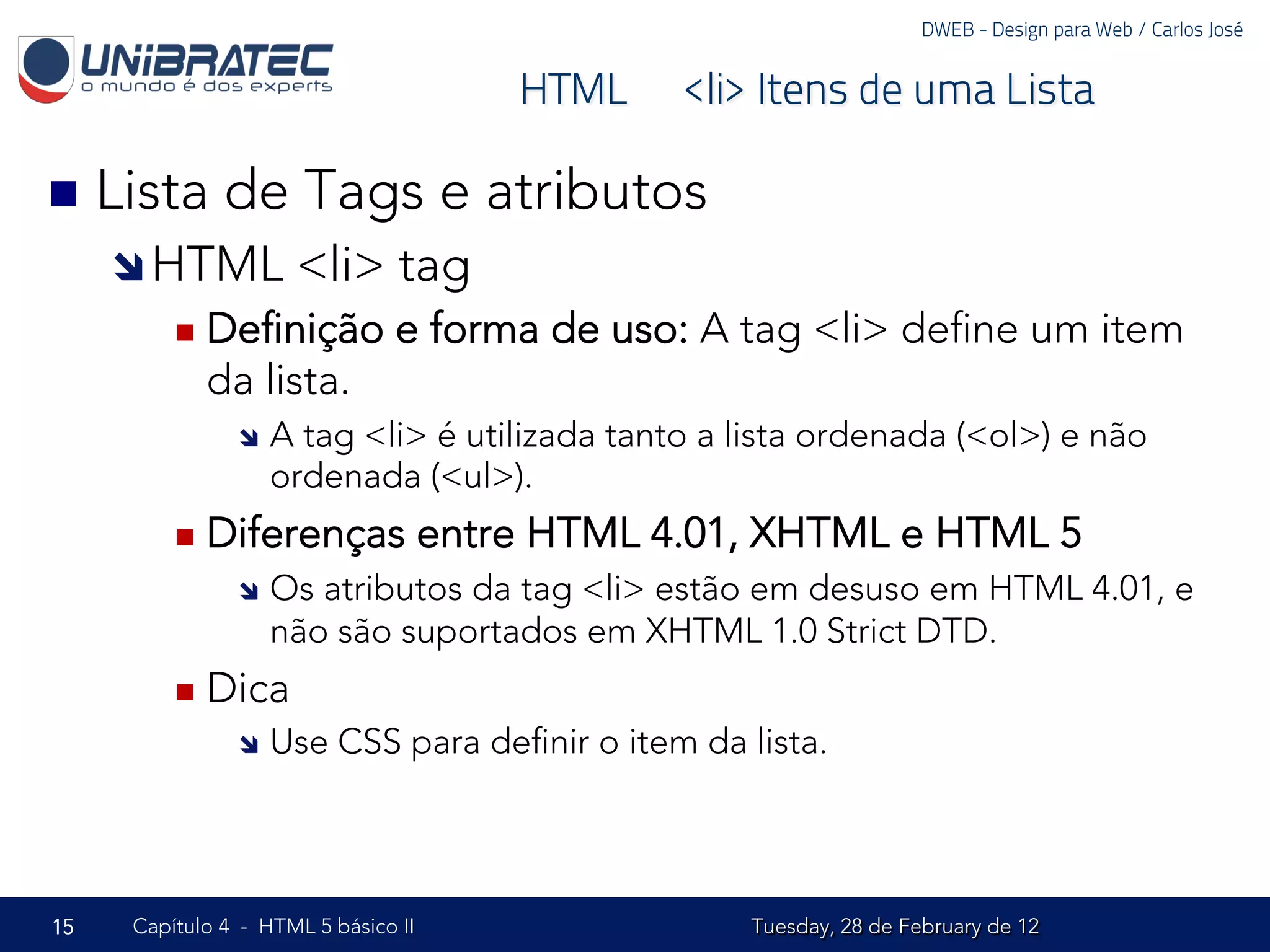 DWEB - Design para Web / Carlos José


                                         HTML – <li> Itens de uma Lista

n  Lista     de Tags e atributos
     î HTML           <li> tag
         n  Deﬁnição           e forma de uso: A tag <li> deﬁne um item
            da lista.
               î  A tag <li> é utilizada tanto a lista ordenada (<ol>) e não
                   ordenada (<ul>).
         n  Diferenças              entre HTML 4.01, XHTML e HTML 5
               î  Os atributos da tag <li> estão em desuso em HTML 4.01, e
                   não são suportados em XHTML 1.0 Strict DTD.
         n  Dica
               î  Use    CSS para deﬁnir o item da lista.




15   Capítulo 4 - HTML 5 básico II                   Tuesday, 28 de February de 12
 