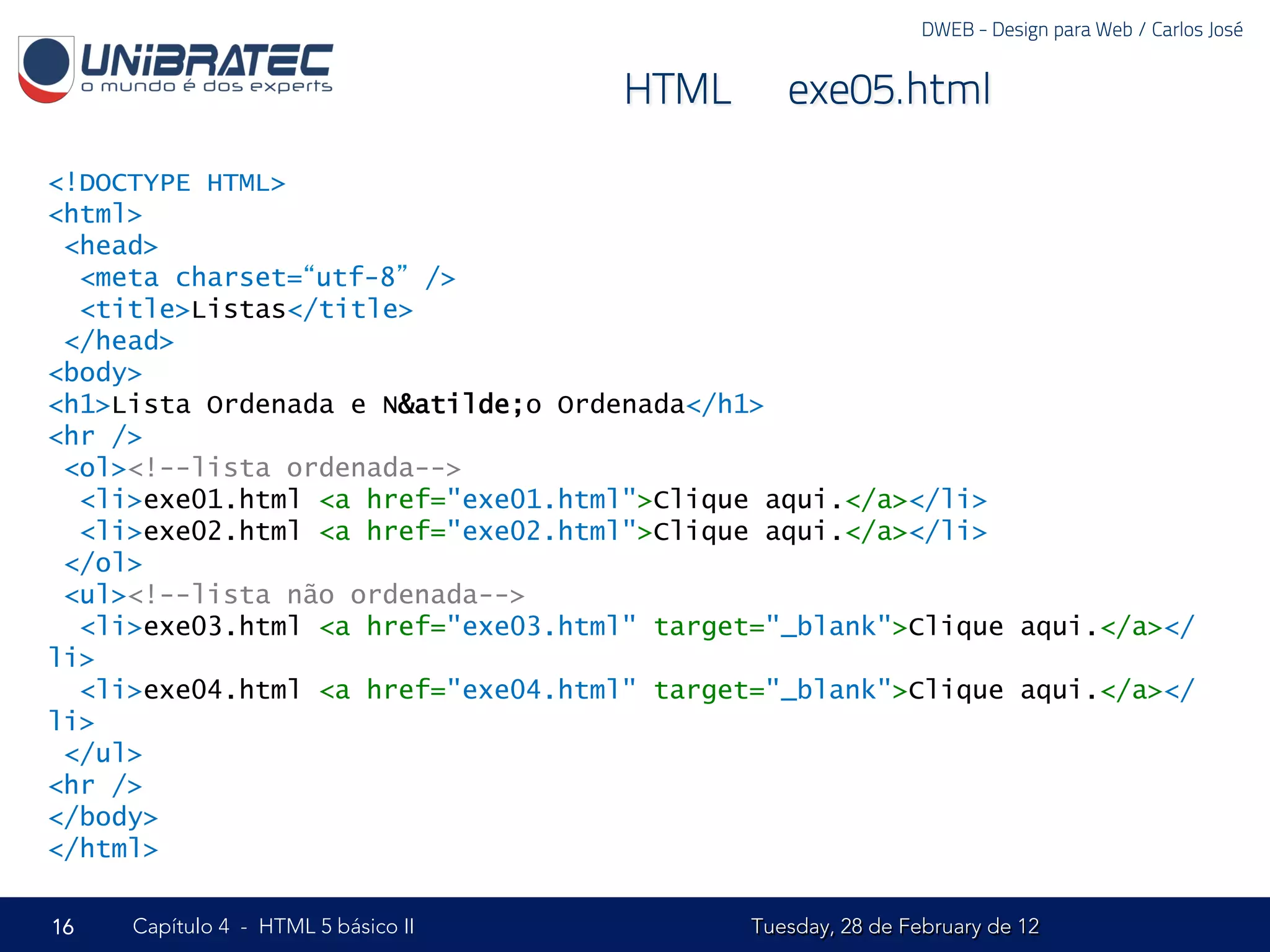 DWEB - Design para Web / Carlos José


                                     HTML – exe05.html

<!DOCTYPE HTML>
<html>
 <head>
  <meta charset=“utf-8” />
  <title>Listas</title>
 </head>
<body>
<h1>Lista Ordenada e N&atilde;o Ordenada</h1>
<hr />
 <ol><!--lista ordenada-->
  <li>exe01.html <a href="exe01.html">Clique aqui.</a></li>
  <li>exe02.html <a href="exe02.html">Clique aqui.</a></li>
 </ol>
 <ul><!--lista não ordenada-->
  <li>exe03.html <a href="exe03.html" target="_blank">Clique aqui.</a></
li>
  <li>exe04.html <a href="exe04.html" target="_blank">Clique aqui.</a></
li>
 </ul>
<hr />
</body>
</html>

16   Capítulo 4 - HTML 5 básico II          Tuesday, 28 de February de 12
 