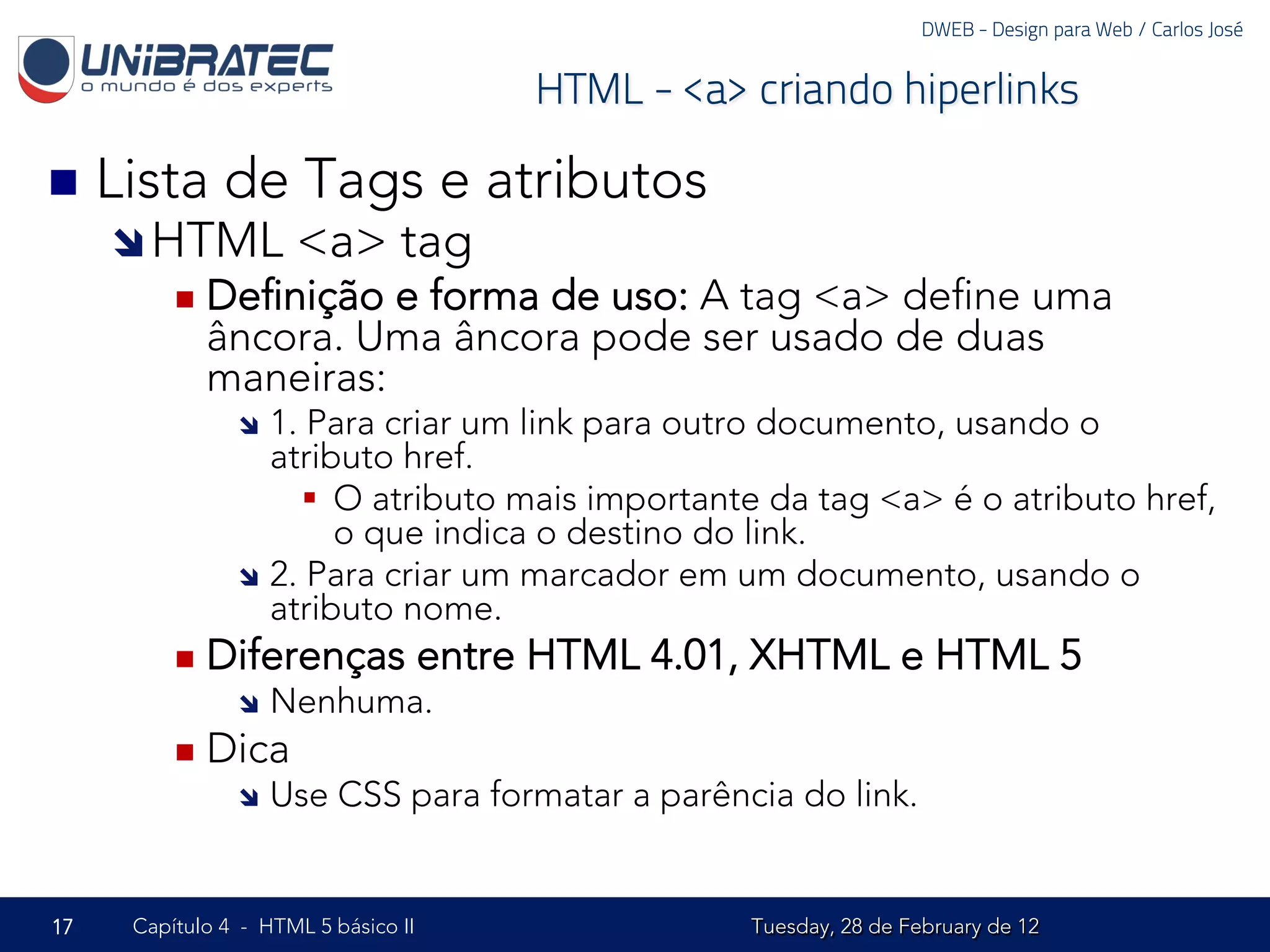 DWEB - Design para Web / Carlos José


                                          HTML - <a> criando hiperlinks

n  Lista     de Tags e atributos
     î HTML         <a> tag
         n  Deﬁnição e forma de uso: A tag <a> deﬁne uma
            âncora. Uma âncora pode ser usado de duas
            maneiras:
               î  1. Para criar um link para outro documento, usando o
                   atributo href.
                     §  O atributo mais importante da tag <a> é o atributo href,
                         o que indica o destino do link.
               î  2. Para criar um marcador em um documento, usando o
                   atributo nome.
         n  Diferenças              entre HTML 4.01, XHTML e HTML 5
               î  Nenhuma.

         n  Dica
               î  Use    CSS para formatar a parência do link.


17   Capítulo 4 - HTML 5 básico II                   Tuesday, 28 de February de 12
 