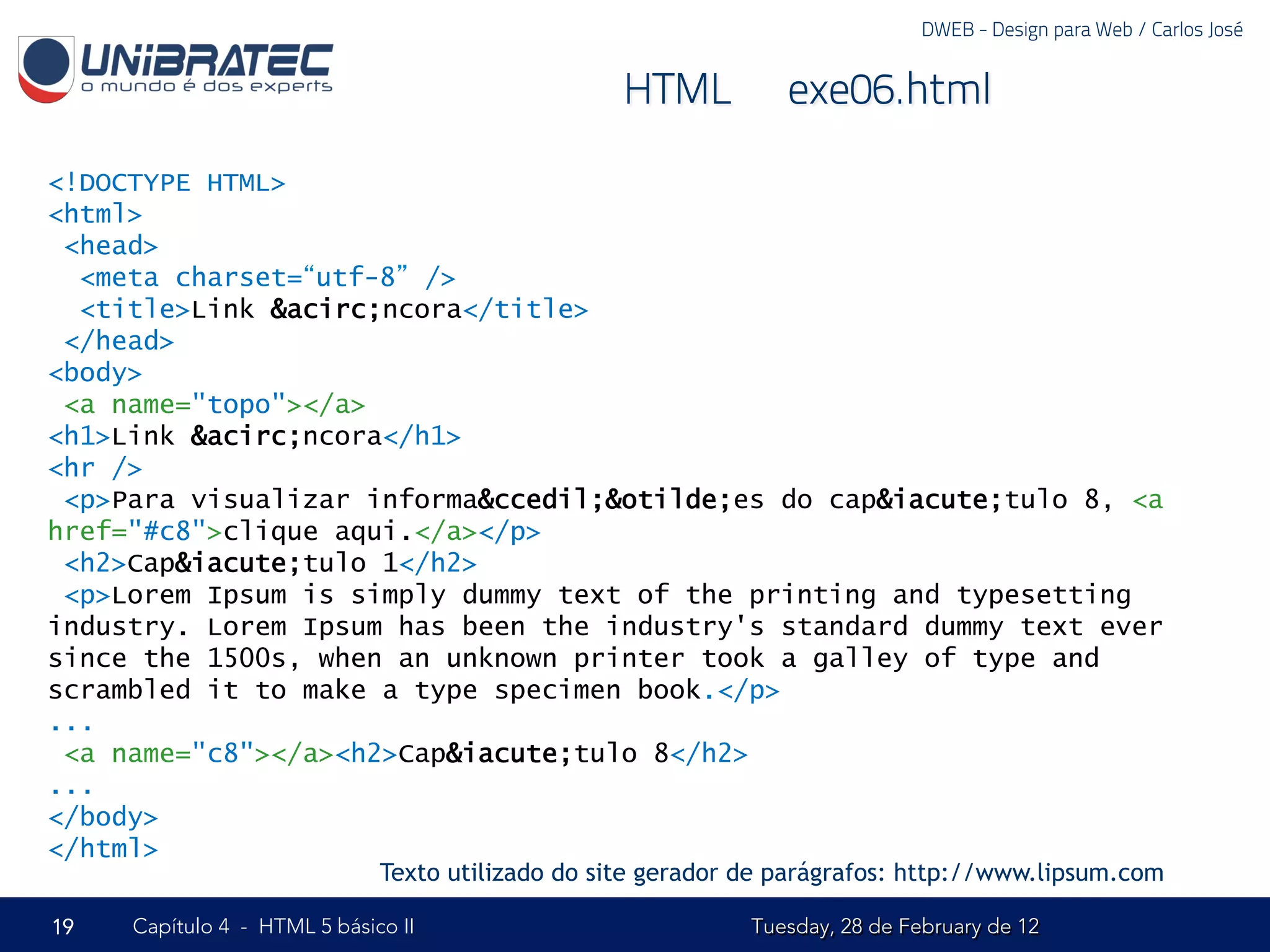DWEB - Design para Web / Carlos José


                                                   HTML – exe06.html

<!DOCTYPE HTML>
<html>
 <head>
  <meta charset=“utf-8” />
  <title>Link &acirc;ncora</title>
 </head>
<body>
 <a name="topo"></a>
<h1>Link &acirc;ncora</h1>
<hr />
 <p>Para visualizar informa&ccedil;&otilde;es do cap&iacute;tulo 8, <a
href="#c8">clique aqui.</a></p>
 <h2>Cap&iacute;tulo 1</h2>
 <p>Lorem Ipsum is simply dummy text of the printing and typesetting
industry. Lorem Ipsum has been the industry's standard dummy text ever
since the 1500s, when an unknown printer took a galley of type and
scrambled it to make a type specimen book.</p>
...
 <a name="c8"></a><h2>Cap&iacute;tulo 8</h2>
...
</body>
</html>
                              Texto utilizado do site gerador de parágrafos: http://www.lipsum.com

19   Capítulo 4 - HTML 5 básico II                            Tuesday, 28 de February de 12
 