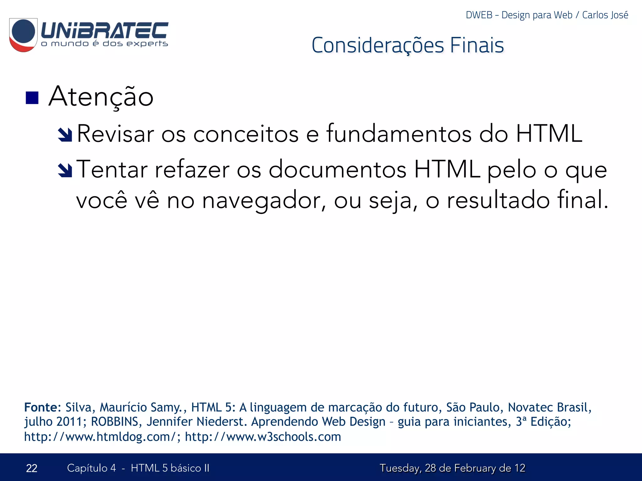 DWEB - Design para Web / Carlos José


                                                  Considerações Finais

n  Atenção
     î Revisar os conceitos e fundamentos do HTML
     î Tentar refazer os documentos HTML pelo o que
        você vê no navegador, ou seja, o resultado ﬁnal.




Fonte: Silva, Maurício Samy., HTML 5: A linguagem de marcação do futuro, São Paulo, Novatec Brasil,
julho 2011; ROBBINS, Jennifer Niederst. Aprendendo Web Design – guia para iniciantes, 3ª Edição;
http://www.htmldog.com/; http://www.w3schools.com

22     Capítulo 4 - HTML 5 básico II                         Tuesday, 28 de February de 12
 
