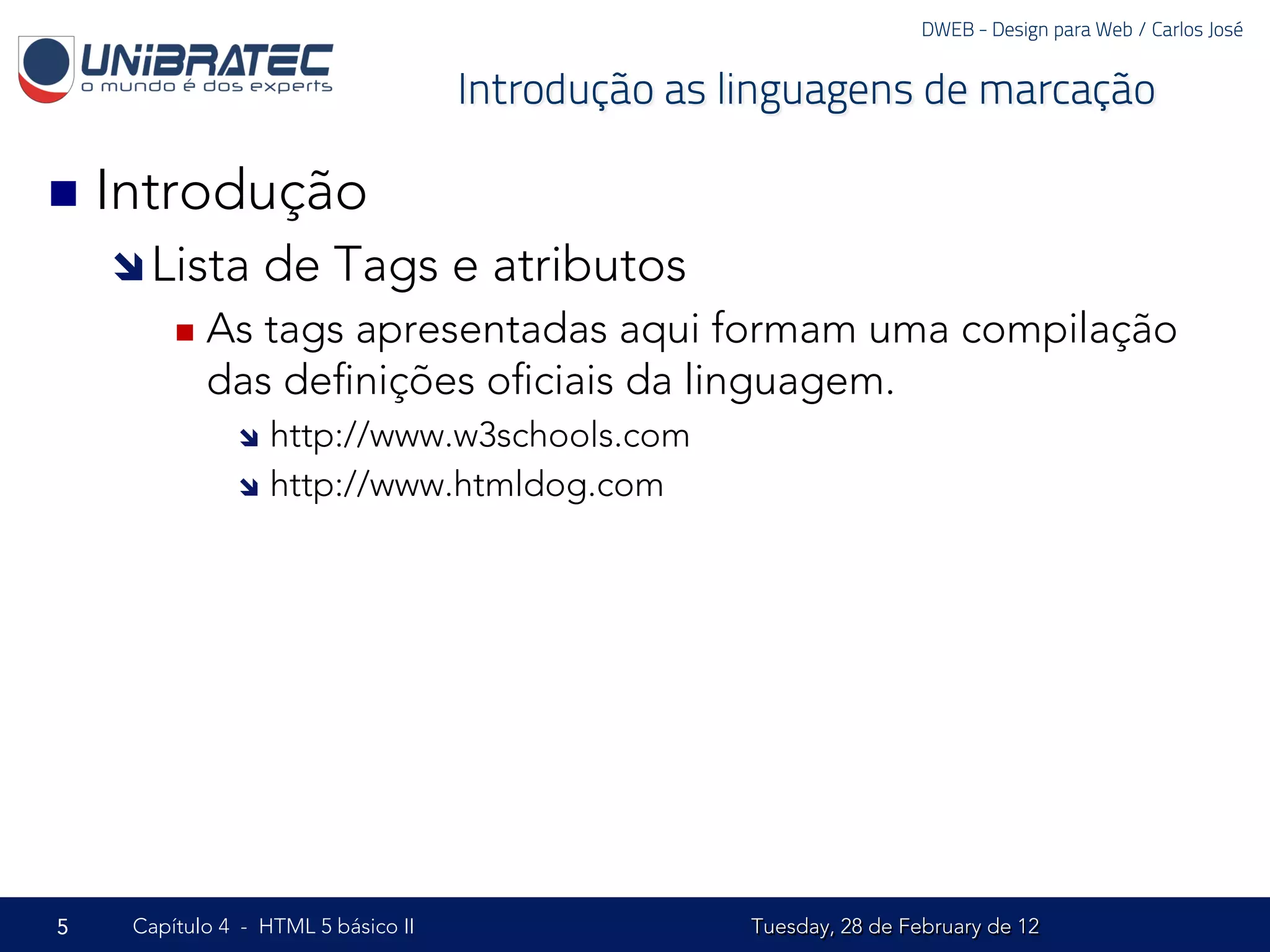 DWEB - Design para Web / Carlos José


                                     Introdução as linguagens de marcação

n  Introdução
    î Lista      de Tags e atributos
         n  Astags apresentadas aqui formam uma compilação
            das deﬁnições oﬁciais da linguagem.
               î  http://www.w3schools.com
               î  http://www.htmldog.com




5    Capítulo 4 - HTML 5 básico II                  Tuesday, 28 de February de 12
 