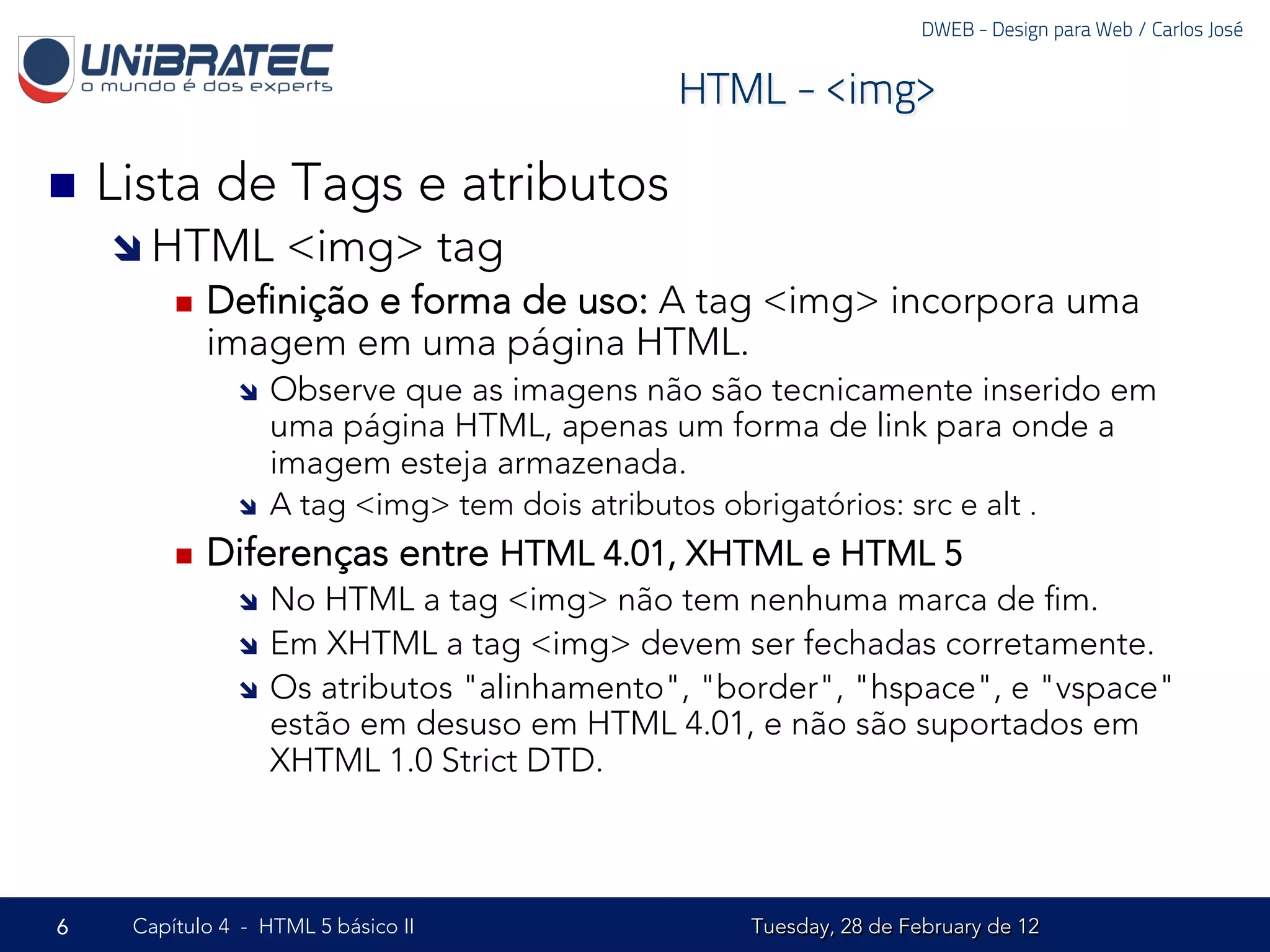 DWEB - Design para Web / Carlos José


                                                     HTML - <img>

n    Lista de Tags e atributos
      î  HTML           <img> tag
           n    Deﬁnição e forma de uso: A tag <img> incorpora uma
                 imagem em uma página HTML.
                  î    Observe que as imagens não são tecnicamente inserido em
                        uma página HTML, apenas um forma de link para onde a
                        imagem esteja armazenada.
                  î    A tag <img> tem dois atributos obrigatórios: src e alt .
           n    Diferenças entre HTML 4.01, XHTML e HTML 5
                  î  No HTML a tag <img> não tem nenhuma marca de ﬁm.
                  î  Em XHTML a tag <img> devem ser fechadas corretamente.
                  î  Os atributos "alinhamento", "border", "hspace", e "vspace"
                      estão em desuso em HTML 4.01, e não são suportados em
                      XHTML 1.0 Strict DTD.



6      Capítulo 4 - HTML 5 básico II                       Tuesday, 28 de February de 12
 