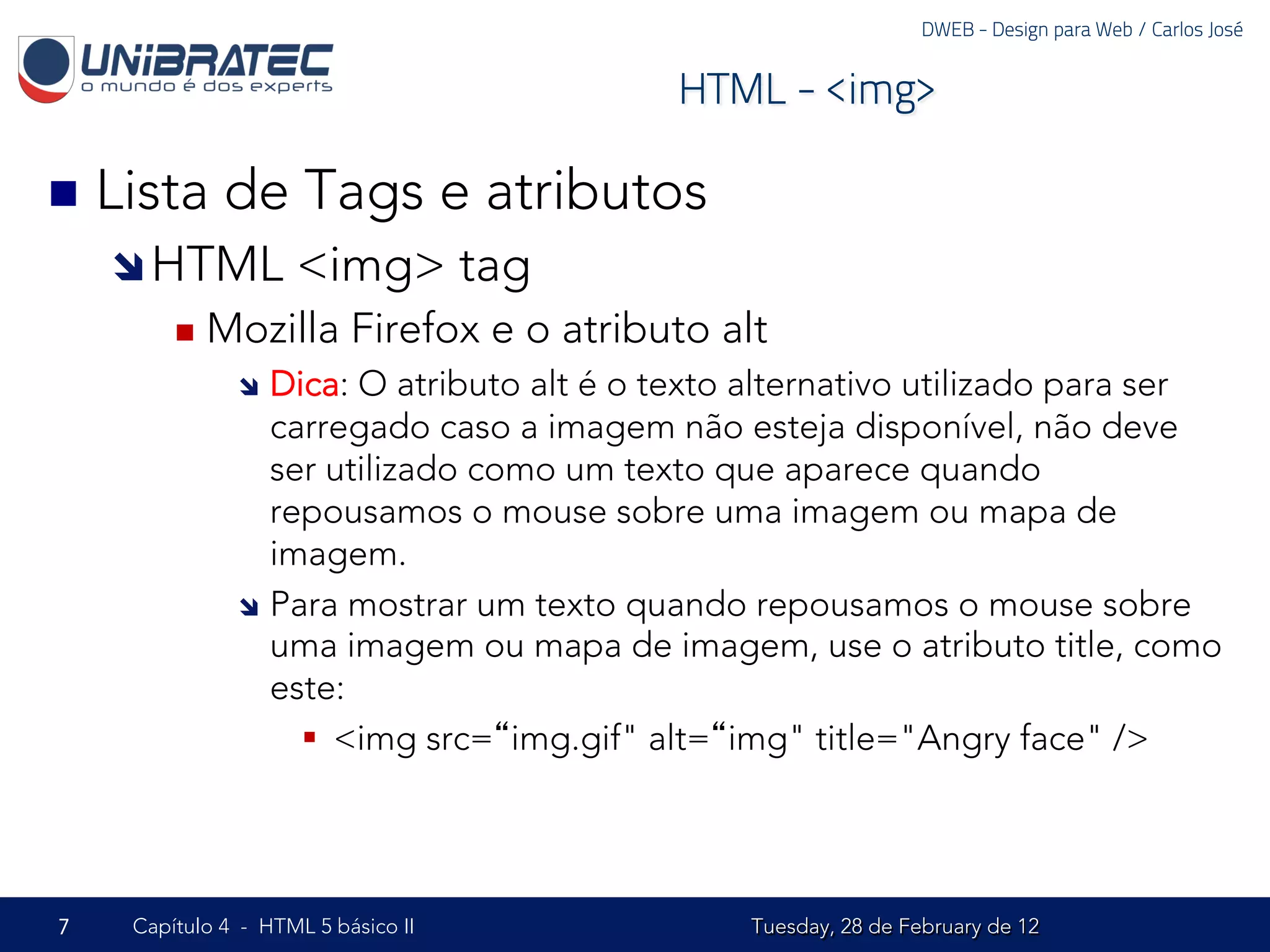 DWEB - Design para Web / Carlos José


                                            HTML - <img>

n  Lista    de Tags e atributos
    î HTML         <img> tag
        n  Mozilla       Firefox e o atributo alt
              î  Dica:  O atributo alt é o texto alternativo utilizado para ser
                  carregado caso a imagem não esteja disponível, não deve
                  ser utilizado como um texto que aparece quando
                  repousamos o mouse sobre uma imagem ou mapa de
                  imagem.
              î  Para mostrar um texto quando repousamos o mouse sobre
                  uma imagem ou mapa de imagem, use o atributo title, como
                  este:
                    §  <img src=“img.gif" alt=“img" title="Angry face" />




7   Capítulo 4 - HTML 5 básico II                Tuesday, 28 de February de 12
 