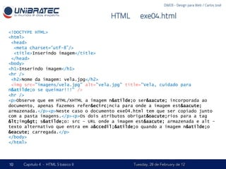 DWEB - Design para Web / Carlos José


                                      HTML – exe04.html

<!DOCTYPE HTML>
<html>
 <head>
  <meta charset=“utf-8”/>
  <title>Inserindo imagem</title>
 </head>
<body>
<h1>Inserindo imagem</h1>
<hr />
 <h2>Nome da imagem: vela.jpg</h2>
 <img src="imagens/vela.jpg" alt="vela.jpg" title="Vela, cuidado para
n&atilde;o se queimar!!!" />
<hr />
<p>Observe que em HTML/XHTML a imagem n&atilde;o ser&aacute; incorporada ao
documento, apenas fazemos refer&ecirc;ncia para onde a imagem est&aacute;
armazenada.</p><p>Neste caso o documento exe04.html tem que ser copiado junto
com a pasta imagens.</p><p>Os dois atributos obrigat&oacute;rios para a tag
<img> s&atilde;o: src - URL onde a imagem est&aacute; armazenada e alt -
texto alternativo que entra em a&ccedil;&atilde;o quando a imagem n&atilde;o
&eacute; carregada.</p>
</body>
</html>




10   Capítulo 4 - HTML 5 básico II             Tuesday, 28 de February de 12
 
