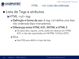 DWEB - Design para Web / Carlos José


                                     HTML – <ul> Lista não ordenada

n  Lista     de Tags e atributos
     î HTML         <ul> tag
         n  Deﬁnição e forma de uso: A tag <ul>deﬁne uma lista
             não ordenada (tipo marcadores).
         n  Diferenças entre HTML 4.01, XHTML e HTML 5
               î  Os tipos disc, square, circle, estão em desuso em HTML
                   4.01, e não são suportados em XHTML 1.0 Strict DTD.
         n  Dica
               î  Use    CSS para deﬁnir o tipo de lista.




13   Capítulo 4 - HTML 5 básico II                   Tuesday, 28 de February de 12
 