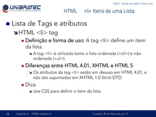 DWEB - Design para Web / Carlos José


                                         HTML – <li> Itens de uma Lista

n  Lista     de Tags e atributos
     î HTML           <li> tag
         n  Deﬁnição           e forma de uso: A tag <li> deﬁne um item
            da lista.
               î  A tag <li> é utilizada tanto a lista ordenada (<ol>) e não
                   ordenada (<ul>).
         n  Diferenças              entre HTML 4.01, XHTML e HTML 5
               î  Os atributos da tag <li> estão em desuso em HTML 4.01, e
                   não são suportados em XHTML 1.0 Strict DTD.
         n  Dica
               î  Use    CSS para deﬁnir o item da lista.




15   Capítulo 4 - HTML 5 básico II                   Tuesday, 28 de February de 12
 