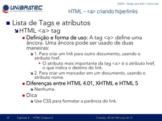 DWEB - Design para Web / Carlos José


                                          HTML - <a> criando hiperlinks

n  Lista     de Tags e atributos
     î HTML         <a> tag
         n  Deﬁnição e forma de uso: A tag <a> deﬁne uma
            âncora. Uma âncora pode ser usado de duas
            maneiras:
               î  1. Para criar um link para outro documento, usando o
                   atributo href.
                     §  O atributo mais importante da tag <a> é o atributo href,
                         o que indica o destino do link.
               î  2. Para criar um marcador em um documento, usando o
                   atributo nome.
         n  Diferenças              entre HTML 4.01, XHTML e HTML 5
               î  Nenhuma.

         n  Dica
               î  Use    CSS para formatar a parência do link.


17   Capítulo 4 - HTML 5 básico II                   Tuesday, 28 de February de 12
 