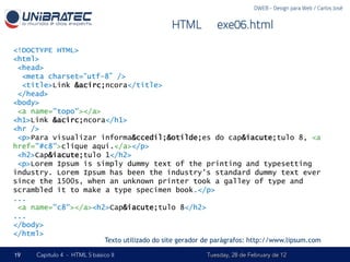 DWEB - Design para Web / Carlos José


                                                   HTML – exe06.html

<!DOCTYPE HTML>
<html>
 <head>
  <meta charset=“utf-8” />
  <title>Link &acirc;ncora</title>
 </head>
<body>
 <a name="topo"></a>
<h1>Link &acirc;ncora</h1>
<hr />
 <p>Para visualizar informa&ccedil;&otilde;es do cap&iacute;tulo 8, <a
href="#c8">clique aqui.</a></p>
 <h2>Cap&iacute;tulo 1</h2>
 <p>Lorem Ipsum is simply dummy text of the printing and typesetting
industry. Lorem Ipsum has been the industry's standard dummy text ever
since the 1500s, when an unknown printer took a galley of type and
scrambled it to make a type specimen book.</p>
...
 <a name="c8"></a><h2>Cap&iacute;tulo 8</h2>
...
</body>
</html>
                              Texto utilizado do site gerador de parágrafos: http://www.lipsum.com

19   Capítulo 4 - HTML 5 básico II                            Tuesday, 28 de February de 12
 