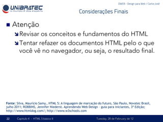 DWEB - Design para Web / Carlos José


                                                  Considerações Finais

n  Atenção
     î Revisar os conceitos e fundamentos do HTML
     î Tentar refazer os documentos HTML pelo o que
        você vê no navegador, ou seja, o resultado ﬁnal.




Fonte: Silva, Maurício Samy., HTML 5: A linguagem de marcação do futuro, São Paulo, Novatec Brasil,
julho 2011; ROBBINS, Jennifer Niederst. Aprendendo Web Design – guia para iniciantes, 3ª Edição;
http://www.htmldog.com/; http://www.w3schools.com

22     Capítulo 4 - HTML 5 básico II                         Tuesday, 28 de February de 12
 