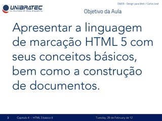DWEB - Design para Web / Carlos José


                                    Objetivo da Aula


    Apresentar a linguagem
    de marcação HTML 5 com
    seus conceitos básicos,
    bem como a construção
    de documentos.

3   Capítulo 4 - HTML 5 básico II        Tuesday, 28 de February de 12
 