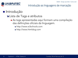 DWEB - Design para Web / Carlos José


                                     Introdução as linguagens de marcação

n  Introdução
    î Lista      de Tags e atributos
         n  Astags apresentadas aqui formam uma compilação
            das deﬁnições oﬁciais da linguagem.
               î  http://www.w3schools.com
               î  http://www.htmldog.com




5    Capítulo 4 - HTML 5 básico II                  Tuesday, 28 de February de 12
 