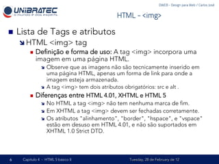 DWEB - Design para Web / Carlos José


                                                     HTML - <img>

n    Lista de Tags e atributos
      î  HTML           <img> tag
           n    Deﬁnição e forma de uso: A tag <img> incorpora uma
                 imagem em uma página HTML.
                  î    Observe que as imagens não são tecnicamente inserido em
                        uma página HTML, apenas um forma de link para onde a
                        imagem esteja armazenada.
                  î    A tag <img> tem dois atributos obrigatórios: src e alt .
           n    Diferenças entre HTML 4.01, XHTML e HTML 5
                  î  No HTML a tag <img> não tem nenhuma marca de ﬁm.
                  î  Em XHTML a tag <img> devem ser fechadas corretamente.
                  î  Os atributos "alinhamento", "border", "hspace", e "vspace"
                      estão em desuso em HTML 4.01, e não são suportados em
                      XHTML 1.0 Strict DTD.



6      Capítulo 4 - HTML 5 básico II                       Tuesday, 28 de February de 12
 