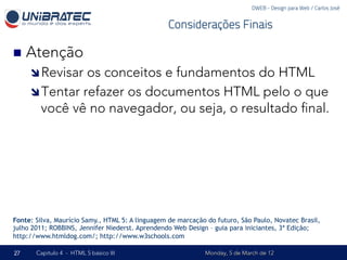 DWEB - Design para Web / Carlos José


                                                  Considerações Finais

n  Atenção
     î Revisar os conceitos e fundamentos do HTML
     î Tentar refazer os documentos HTML pelo o que
        você vê no navegador, ou seja, o resultado ﬁnal.




Fonte: Silva, Maurício Samy., HTML 5: A linguagem de marcação do futuro, São Paulo, Novatec Brasil,
julho 2011; ROBBINS, Jennifer Niederst. Aprendendo Web Design – guia para iniciantes, 3ª Edição;
http://www.htmldog.com/; http://www.w3schools.com

27     Capítulo 4 - HTML 5 básico III                        Monday, 5 de March de 12
 