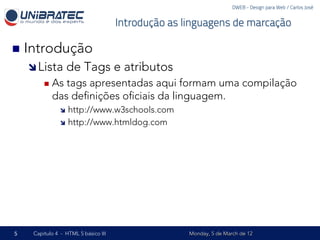 DWEB - Design para Web / Carlos José


                                      Introdução as linguagens de marcação

n  Introdução
    î Lista      de Tags e atributos
         n  Astags apresentadas aqui formam uma compilação
            das deﬁnições oﬁciais da linguagem.
               î  http://www.w3schools.com
               î  http://www.htmldog.com




5    Capítulo 4 - HTML 5 básico III                  Monday, 5 de March de 12
 