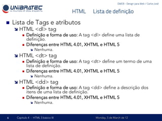 DWEB - Design para Web / Carlos José


                                        HTML – Lista de definição

n    Lista de Tags e atributos
      î  HTML <dl> tag
           n  Deﬁnição e forma de uso: A tag <dl> deﬁne uma lista de
               deﬁnição.
           n  Diferenças entre HTML 4.01, XHTML e HTML 5
                 î    Nenhuma.
      î  HTML <dt> tag
           n  Deﬁnição e forma de uso: A tag <dt> deﬁne um termo de uma
               lista de deﬁnição.
           n  Diferenças entre HTML 4.01, XHTML e HTML 5
                 î    Nenhuma.
      î  HTML <dd> tag
           n  Deﬁnição e forma de uso: A tag <dd> deﬁne a descrição dos
               itens de uma lista de deﬁnição.
           n  Diferenças entre HTML 4.01, XHTML e HTML 5
                 î    Nenhuma.


6      Capítulo 4 - HTML 5 básico III            Monday, 5 de March de 12
 