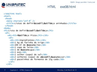 DWEB - Design para Web / Carlos José


                                      HTML – exe08.html

<!DOCTYPE html>
<html>
 <head>
  <meta charset=“utf-8” />
  <title>Listas de defini&ccedil;&atilde;o aninhadas</title>
 </head>
<body>
<h1>Lista de Defini&ccedil;&atilde;o</h1>
 <dl>
   <dt><h3>P&atilde;o Pizza</h3></dt>
    <dl>
     <dt><h4>Ingredientes</h4></dt>
     <dd>1 kg de farinha de trigo</dd>
     <dd>100 ml de &oacute;leo</dd>
     <dd>1 copo de leite</dd>
     <dd>1 de &aacute;gua</dd>
     <dd>1 ovo</dd>
     <dd>1 colher (sopa) de sal</dd>
     <dd>2 colheres (sopa) de a&ccedil;&uacute;car</dd>
     <dd>2 pacotinhos de fermento de 15g cada</dd>
    </dl>
  </dl>

7    Capítulo 4 - HTML 5 básico III         Monday, 5 de March de 12
 