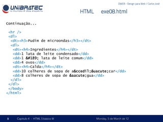 DWEB - Design para Web / Carlos José


                                      HTML – exe08.html

Continuação...

 <hr />
 <dl>
  <dt><h3>Pudim de microondas</h3></dt>
  <dl>
   <dt><h4>Ingredientes</h4></dt>
   <dd>1 lata de leite condensado</dd>
   <dd>1 ½ lata de leite comum</dd>
   <dd>4 ovos</dd>
   <dt><h4>Calda</h4></dt>
   <dd>10 colheres de sopa de a&ccedil;&uacute;car</dd>
   <dd>8 colheres de sopa de &aacute;gua</dd>
  </dl>
 </dl>
 </body>
</html>




8    Capítulo 4 - HTML 5 básico III        Monday, 5 de March de 12
 