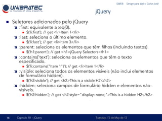 DWEB – Design para Web / Carlos José


                                                               jQuery
n    Seletores adicionados pelo jQuery
      î    :ﬁrst: equivalente a :eq(0).
             n    $('li:ﬁrst'); // get <li>Item 1</li>
      î    :last: seleciona o último elemento.
             n    $('li:last'); // get <li>Item 3</li>
      î    :parent: seleciona os elementos que têm ﬁlhos (incluindo textos).
             n    $('h1:parent'); // get <h1>jQuery Selectors</h1>
      î    :contains('text'): seleciona os elementos que têm o texto
            especiﬁcado.
             n    $('li:contains("Item 1")'); // get <li>Item 1</li>
      î    :visible: seleciona todos os elementos visíveis (não inclui elementos
            de formulário hidden).
             n    $('h2:visible'); // get <h2>This is a visible H2</h2>
      î    :hidden: seleciona campos de formulário hidden e elementos não-
            visíveis.
             n    $('h2:hidden'); // get <h2 style="display: none;">This is a hidden H2</h2>




16      Capítulo 10 - jQuery                                   Tuesday, 15 de May de 12
 