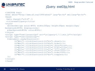 DWEB – Design para Web / Carlos José


                                      jQuery: exe03jq.html
 <!DOCTYPE html>
 <html xmlns="http://www.w3.org/1999/xhtml" lang="pt-br" xml:lang="pt-br">
 <head>
  <meta charset="utf-8" />
  <title>exe03jquery</title>
 <style>
   div{border:1px solid #F00; width:200px; height:80px; margin:10px;
 background:#f90; display:none;}
   p{background:#036; color:#3ff;}
 </style>
 <script type="text/javascript" src="js/jquery-1.7.1.min.js"></script>
 <script type="text/javascript">
   $(document).ready(function(){
          $("#bt1").click(function(){$("div").show();});
          $("#bt2").click(function(){$("div").hide();});
          $("#bt3").click(function(){$("div").show("slow");});
          $("#bt4").click(function(){$("div").hide("slow");});
          $("#bt5").click(function(){$("div").show(3000);});
          $("#bt6").click(function(){$("div").hide(1500);});
          $("#bt7").click(function(){$("div").toggle();});
   });
 </script>
 </head>



20   Capítulo 10 - jQuery                      Tuesday, 15 de May de 12
 