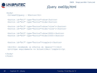 DWEB – Design para Web / Carlos José


                                         jQuery: exe03jq.html
     <body>
      <h1>exe03jquery - Efeitos</h1>

      <button id="bt1" type="button">show</button>
      <button id="bt2" type="button">hide</button>

      <button id="bt3" type="button">show('slow')</button>
      <button id="bt4" type="button">hide('slow')</button>

      <button id="bt5" type="button">show(3000)</button>
      <button id="bt6" type="button">hide(1500)</button>


      <button id="bt7" type="button">toggle()</button>

      <div>Div recebendo os efeitos do jQuery!!!</div>
      <p>clique seguidamente no bot&atilde;o toggle()</p>

 </body>
 </html>




21      Capítulo 10 - jQuery                         Tuesday, 15 de May de 12
 