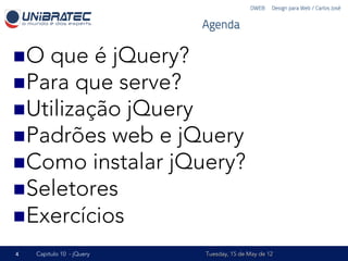 DWEB – Design para Web / Carlos José


                           Agenda

n O que é jQuery?
n Para que serve?
n Utilização jQuery
n Padrões web e jQuery
n Como instalar jQuery?
n Seletores
n Exercícios

4   Capítulo 10 - jQuery   Tuesday, 15 de May de 12
 
