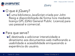 DWEB – Design para Web / Carlos José


                                   jQuery

n  O   que é jQuery?
    î É   uma biblioteca JavaScript criada por John
        Resig e disponibilizada de forma livre mediante
        licença GPL (GNU General Public Licence) para
        uso pessoal e comercial.

n  Para     que serve?
    î É  destinada a adicionar interatividade e
        dinamismo aos documentos web melhorando a
        usabilidade e acessibilidade enriquecendo a
        experiência do usuário.

5    Capítulo 10 - jQuery          Tuesday, 15 de May de 12
 