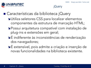 DWEB – Design para Web / Carlos José


                                      jQuery

n  Características         da biblioteca jQuery
    î Utilizaseletores CSS para localizar elementos
       componentes da estrutura de marcação HTML;
    î Possui arquitetura compatível com instalação de
       plug-ins e extensões em geral;
    î É indiferente às inconsistências de renderização
       dos navegadores;
    î É extensível, pois admite a criação e inserção de
       novas funcionalidades na biblioteca existente.



8    Capítulo 10 - jQuery             Tuesday, 15 de May de 12
 