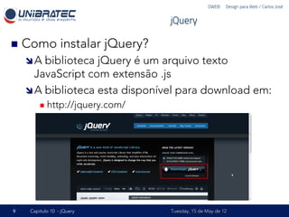 DWEB – Design para Web / Carlos José


                                     jQuery

n  Como          instalar jQuery?
    î A biblioteca jQuery é um arquivo texto
       JavaScript com extensão .js
    î A biblioteca esta disponível para download em:
         n  http://jquery.com/




9    Capítulo 10 - jQuery            Tuesday, 15 de May de 12
 