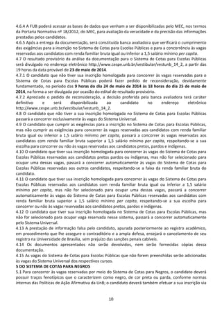 10
4.6.4 A FUB poderá acessar as bases de dados que venham a ser disponibilizadas pelo MEC, nos termos
da Portaria Normativa nº 18/2012, do MEC, para avaliação da veracidade e da precisão das informações
prestadas pelos candidatos.
4.6.5 Após a entrega da documentação, será constituída banca avaliadora que verificará o cumprimento
das exigências para a inscrição no Sistema de Cotas para Escolas Públicas e para a concorrência às vagas
reservadas aos candidatos com renda familiar bruta igual ou inferior a 1,5 salário mínimo per capita.
4.7 O resultado provisório da análise da documentação para o Sistema de Cotas para Escolas Públicas
será divulgado no endereço eletrônico http://www.cespe.unb.br/vestibular/vestunb_14_2, a partir das
19 horas da data provável de 23 de maio de 2014.
4.7.1 O candidato que não tiver sua inscrição homologada para concorrer às vagas reservadas para o
Sistema de Cotas para Escolas Públicas poderá fazer pedido de reconsideração, devidamente
fundamentado, no período das 9 horas do dia 24 de maio de 2014 às 18 horas do dia 25 de maio de
2014, na forma a ser divulgada por ocasião do edital de resultado provisório.
4.7.2 Apreciado o pedido de reconsideração, a decisão proferida pela banca avaliadora terá caráter
definitivo e será disponibilizada ao candidato no endereço eletrônico
http://www.cespe.unb.br/vestibular/vestunb_14_2.
4.8 O candidato que não tiver a sua inscrição homologada no Sistema de Cotas para Escolas Públicas
passará a concorrer exclusivamente às vagas do Sistema Universal.
4.9 O candidato que cumprir as exigências para a inscrição no Sistema de Cotas para Escolas Públicas,
mas não cumprir as exigências para concorrer às vagas reservadas aos candidatos com renda familiar
bruta igual ou inferior a 1,5 salário mínimo per capita, passará a concorrer às vagas reservadas aos
candidatos com renda familiar bruta superior a 1,5 salário mínimo per capita, respeitando-se a sua
escolha para concorrer ou não às vagas reservadas aos candidatos pretos, pardos e indígenas.
4.10 O candidato que tiver sua inscrição homologada para concorrer às vagas do Sistema de Cotas para
Escolas Públicas reservadas aos candidatos pretos pardos ou indígenas, mas não for selecionado para
ocupar uma dessas vagas, passará a concorrer automaticamente às vagas do Sistema de Cotas para
Escolas Públicas reservadas aos outros candidatos, respeitando-se a faixa da renda familiar bruta do
candidato.
4.11 O candidato que tiver sua inscrição homologada para concorrer às vagas do Sistema de Cotas para
Escolas Públicas reservadas aos candidatos com renda familiar bruta igual ou inferior a 1,5 salário
mínimo per capita, mas não for selecionado para ocupar uma dessas vagas, passará a concorrer
automaticamente às vagas do Sistema de Cotas para Escolas Públicas reservadas aos candidatos com
renda familiar bruta superior a 1,5 salário mínimo per capita, respeitando-se a sua escolha para
concorrer ou não às vagas reservadas aos candidatos pretos, pardos e indígenas.
4.12 O candidato que tiver sua inscrição homologada no Sistema de Cotas para Escolas Públicas, mas
não for selecionado para ocupar vaga reservada nesse sistema, passará a concorrer automaticamente
pelo Sistema Universal.
4.13 A prestação de informação falsa pelo candidato, apurada posteriormente ao registro acadêmico,
em procedimento que lhe assegure o contraditório e a ampla defesa, ensejará o cancelamento de seu
registro na Universidade de Brasília, sem prejuízo das sanções penais cabíveis.
4.14 Os documentos apresentados não serão devolvidos, nem serão fornecidas cópias dessa
documentação.
4.15 As vagas do Sistema de Cotas para Escolas Públicas que não forem preenchidas serão adicionadas
às vagas do Sistema Universal dos respectivos cursos.
5 DO SISTEMA DE COTAS PARA NEGROS
5.1 Para concorrer às vagas reservadas por meio do Sistema de Cotas para Negros, o candidato deverá
possuir traços fenotípicos que o caracterizem como negro, de cor preta ou parda, conforme normas
internas das Políticas de Ação Afirmativa da UnB; o candidato deverá também efetuar a sua inscrição via
 