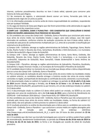 11
internet, conforme procedimentos descritos no item 3 deste edital, optando para concorrer pelo
Sistema de Cotas para Negros.
5.2 No momento do registro, o selecionado deverá assinar um termo, fornecido pela UnB, se
autodeclarando negro de cor preta ou parda.
5.2.1 As informações prestadas no termo serão de inteira responsabilidade do candidato, respondendo
este por qualquer falsidade.
5.3 As vagas do Sistema de Cotas para Negros que não forem preenchidas serão adicionadas às vagas do
Sistema Universal dos respectivos cursos.
6 CAMPI UnB – CEILÂNDIA, GAMA E PLANALTINA – DOS CANDIDATOS QUE CONCLUÍRAM O ENSINO
MÉDIO EM REGIÕES ABRANGIDAS PELO PROCESSO DE INCLUSÃO
6.1 Os candidatos aos cursos dos Campi UnB – Ceilândia, Gama e Planaltina que concluíram pelo menos
duas séries do ensino médio nas localidades listadas a seguir, para cada campus, caso não sejam
eliminados do vestibular, conforme critérios de avaliação constantes do item 8 deste edital, terão o
resultado de cada prova de conhecimentos multiplicado por 1,2, antes de se proceder à classificação por
sistema/curso de preferência:
a) Campus UnB – Ceilândia: abrange as regiões administrativas de Ceilândia, Taguatinga, Gama, Riacho
Fundo, Riacho Fundo II, Recanto das Emas, Samambaia, Brazlândia e SCIA (Estrutural), e os municípios
de Padre Bernardo/GO e Águas Lindas de Goiás/GO;
b) Campus UnB – Gama: abrange as regiões administrativas de Gama, Santa Maria, Ceilândia, São
Sebastião, Recanto das Emas, Riacho Fundo, Riacho Fundo II e Samambaia, e os municípios de
Luziânia/GO, Valparaíso de Goiás/GO, Novo Gama/GO, Cidade Ocidental/GO e Santo Antônio do
Descoberto/GO;
c) Campus UnB – Planaltina: abrange as regiões administrativas de Sobradinho, Planaltina, Brazlândia,
Sobradinho II, Itapoã, Paranoá e Varjão, e os municípios de Formosa/GO e Planaltina de Goiás/GO.
6.2 O candidato deverá indicar no momento de sua inscrição que deseja utilizar o bônus disponibilizado
para os cursos dos Campi UnB – Ceilândia, Gama e Planaltina.
6.3 Para comprovação da realização de pelo menos duas séries do ensino médio nas localidades citadas
no subitem anterior, os candidatos deverão entregar o histórico escolar das séries do ensino médio
concluídas na região, acompanhado de declaração ou certificado da escola, atestando a sua localização.
6.4 A documentação citada no subitem 6.2 poderá ser entregue no período de 24 de abril a 5 de maio
de 2014 (exceto sábado, domingo e feriado), das 8 horas às 12 horas e das 13 horas às 17 horas
(horário oficial de Brasília/DF), pessoalmente ou por terceiro, em um dos endereços listados no subitem
3.4.2 deste edital.
6.4.1 A documentação citada no subitem 6.5 deste edital poderá ser enviada, via SEDEX ou via carta
registrada com aviso de recebimento, até o dia 5 de maio de 2014, para a Central de Atendimento do
CESPEUnB – UnB Vestibular 2014 (bônus) – Caixa Postal 4376, CEP 70904-970, Brasília/DF.
6.5 Aos candidatos aos cursos dos Campi UnB – Ceilândia, Gama e Planaltina que não comprovarem ter
realizado pelo menos duas séries do ensino médio nas localidades citadas, na forma do subitem 6.2
deste edital, não será aplicado o critério previsto no subitem 6.1 deste edital.
6.6 O resultado provisório na análise da documentação para o bônus para os candidatos aos cursos dos
Campi UnB – Ceilândia, Gama e Planaltina – que concluíram o ensino médio em regiões abrangidas pelo
processo de inclusão será divulgado no endereço eletrônico
http://www.cespe.unb.br/vestibular/vestunb_14_2, a partir das 19 horas da data provável de 23 de
maio de 2014.
6.6.1 O candidato que não tiver sua inscrição homologada para concorrer ao bônus poderá fazer pedido
de reconsideração, devidamente fundamentado, no período das 9 horas do dia 24 de maio de 2014 às
18 horas do dia 25 de maio de 2014, na forma a ser divulgada por ocasião do edital de resultado
provisório.
 