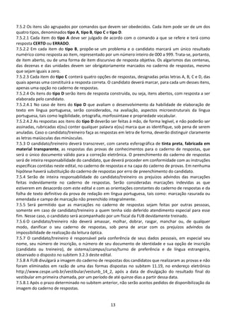 13
7.5.2 Os itens são agrupados por comandos que devem ser obedecidos. Cada item pode ser de um dos
quatro tipos, denominados tipo A, tipo B, tipo C e tipo D.
7.5.2.1 Cada item do tipo A deve ser julgado de acordo com o comando a que se refere e terá como
resposta CERTO ou ERRADO.
7.5.2.2 Em cada item do tipo B, propõe-se um problema e o candidato marcará um único resultado
numérico como resposta ao item, representado por um número inteiro de 000 a 999. Trata-se, portanto,
de item aberto, ou de uma forma de item discursivo de resposta objetiva. Os algarismos das centenas,
das dezenas e das unidades devem ser obrigatoriamente marcados no caderno de respostas, mesmo
que sejam iguais a zero.
7.5.2.3 Cada item do tipo C conterá quatro opções de respostas, designadas pelas letras A, B, C e D, das
quais apenas uma constituirá a resposta correta. O candidato deverá marcar, para cada um desses itens,
apenas uma opção no caderno de respostas.
7.5.2.4 Os itens do tipo D serão itens de resposta construída, ou seja, itens abertos, com resposta a ser
elaborada pelo candidato.
7.5.2.4.1 No caso de itens do tipo D que avaliam o desenvolvimento da habilidade de elaboração de
texto em língua portuguesa, serão considerados, na avaliação, aspectos microestruturais da língua
portuguesa, tais como legibilidade, ortografia, morfossintaxe e propriedade vocabular.
7.5.2.4.2 As respostas aos itens do tipo D deverão ser feitas à mão, de forma legível, e não poderão ser
assinadas, rubricadas e(ou) conter qualquer palavra e(ou) marca que as identifique, sob pena de serem
anuladas. Caso o candidato/treineiro faça as respostas em letra de forma, deverão distinguir claramente
as letras maiúsculas das minúsculas.
7.5.3 O candidato/treineiro deverá transcrever, com caneta esferográfica de tinta preta, fabricada em
material transparente, as respostas das provas de conhecimentos para o caderno de respostas, que
será o único documento válido para a correção eletrônica. O preenchimento do caderno de respostas
será de inteira responsabilidade do candidato, que deverá proceder em conformidade com as instruções
específicas contidas neste edital, no caderno de respostas e na capa do caderno de provas. Em nenhuma
hipótese haverá substituição do caderno de respostas por erro de preenchimento do candidato.
7.5.4 Serão de inteira responsabilidade do candidato/treineiro os prejuízos advindos das marcações
feitas indevidamente no caderno de respostas. Serão consideradas marcações indevidas as que
estiverem em desacordo com este edital e com as orientações constantes do caderno de respostas e da
folha de texto definitivo da prova de redação em língua portuguesa, tais como: marcação rasurada ou
emendada e campo de marcação não preenchido integralmente.
7.5.5 Será permitido que as marcações no caderno de respostas sejam feitas por outras pessoas,
somente em caso de candidato/treineiro a quem tenha sido deferido atendimento especial para esse
fim. Nesse caso, o candidato será acompanhado por um fiscal da FUB devidamente treinado.
7.5.6 O candidato/treineiro não deverá amassar, molhar, dobrar, rasgar, manchar ou, de qualquer
modo, danificar o seu caderno de respostas, sob pena de arcar com os prejuízos advindos da
impossibilidade de realização da leitura óptica.
7.5.7 O candidato/treineiro é responsável pela conferência de seus dados pessoais, em especial seu
nome, seu número de inscrição, o número de seu documento de identidade e sua opção de inscrição
(candidato ou treineiro), de sistema/campus/curso/turno de preferência e de língua estrangeira,
observado o disposto no subitem 3.2.3 deste edital.
7.5.8 A FUB divulgará a imagem do caderno de respostas dos candidatos que realizaram as provas e não
foram eliminados em razão de uma das formas dispostas no subitem 11.19, no endereço eletrônico
http://www.cespe.unb.br/vestibular/vestunb_14_2, após a data de divulgação do resultado final do
vestibular em primeira chamada, por um período de até quinze dias a partir dessa data.
7.5.8.1 Após o prazo determinado no subitem anterior, não serão aceitos pedidos de disponibilização da
imagem do caderno de respostas.
 