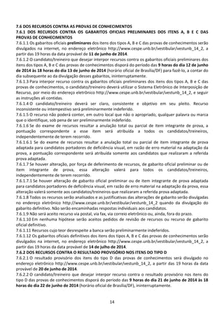 14
7.6 DOS RECURSOS CONTRA AS PROVAS DE CONHECIMENTOS
7.6.1 DOS RECURSOS CONTRA OS GABARITOS OFICIAIS PRELIMINARES DOS ITENS A, B E C DAS
PROVAS DE CONHECIMENTOS
7.6.1.1 Os gabaritos oficiais preliminares dos itens dos tipos A, B e C das provas de conhecimentos serão
divulgados na internet, no endereço eletrônico http://www.cespe.unb.br/vestibular/vestunb_14_2, a
partir das 19 horas da data provável de 11 de junho de 2014.
7.6.1.2 O candidato/treineiro que desejar interpor recursos contra os gabaritos oficiais preliminares dos
itens dos tipos A, B e C das provas de conhecimentos disporá do período das 9 horas do dia 12 de junho
de 2014 às 18 horas do dia 13 de junho de 2014 (horário oficial de Brasília/DF) para fazê-lo, a contar do
dia subsequente ao da divulgação desses gabaritos, ininterruptamente.
7.6.1.3 Para interpor recurso contra os gabaritos oficiais preliminares dos itens dos tipos A, B e C das
provas de conhecimentos, o candidato/treineiro deverá utilizar o Sistema Eletrônico de Interposição de
Recurso, por meio do endereço eletrônico http://www.cespe.unb.br/vestibular/vestunb_14_2, e seguir
as instruções ali contidas.
7.6.1.4 O candidato/treineiro deverá ser claro, consistente e objetivo em seu pleito. Recurso
inconsistente ou intempestivo será preliminarmente indeferido.
7.6.1.5 O recurso não poderá conter, em outro local que não o apropriado, qualquer palavra ou marca
que o identifique, sob pena de ser preliminarmente indeferido.
7.6.1.6 Se do exame de recursos resultar a anulação total ou parcial de item integrante de prova, a
pontuação correspondente a esse item será atribuída a todos os candidatos/treineiros,
independentemente de terem recorrido.
7.6.1.6.1 Se do exame de recursos resultar a anulação total ou parcial de item integrante de prova
adaptada para candidatos portadores de deficiência visual, em razão de erro material na adaptação da
prova, a pontuação correspondente será atribuída somente aos candidatos que realizaram a referida
prova adaptada.
7.6.1.7 Se houver alteração, por força de deferimento de recursos, de gabarito oficial preliminar ou de
item integrante de prova, essa alteração valerá para todos os candidatos/treineiros,
independentemente de terem recorrido.
7.6.1.7.1 Se houver alteração de gabarito oficial preliminar ou de item integrante de prova adaptada
para candidatos portadores de deficiência visual, em razão de erro material na adaptação da prova, essa
alteração valerá somente aos candidatos/treineiros que realizaram a referida prova adaptada.
7.6.1.8 Todos os recursos serão analisados e as justificativas das alterações de gabarito serão divulgadas
no endereço eletrônico http://www.cespe.unb.br/vestibular/vestunb_14_2 quando da divulgação do
gabarito definitivo. Não serão encaminhadas respostas individuais aos candidatos.
7.6.1.9 Não será aceito recurso via postal, via fax, via correio eletrônico ou, ainda, fora do prazo.
7.6.1.10 Em nenhuma hipótese serão aceitos pedidos de revisão de recursos ou recurso de gabarito
oficial definitivo.
7.6.1.11 Recursos cujo teor desrespeite a banca serão preliminarmente indeferidos.
7.6.1.12 Os gabaritos oficiais definitivos dos itens dos tipos A, B e C das provas de conhecimentos serão
divulgados na internet, no endereço eletrônico http://www.cespe.unb.br/vestibular/vestunb_14_2, a
partir das 19 horas da data provável de 14 de julho de 2014.
7.6.2 DOS RECURSOS CONTRA O RESULTADO PROVISÓRIO NOS ITENS DO TIPO D
7.6.2.1 O resultado provisório dos itens do tipo D das provas de conhecimentos será divulgado no
endereço eletrônico http://www.cespe.unb.br/vestibular/vestunb_14_2, a partir das 19 horas da data
provável de 20 de junho de 2014.
7.6.2.2 O candidato/treineiro que desejar interpor recurso contra o resultado provisório nos itens do
tipo D das provas de conhecimentos disporá do período das 9 horas do dia 21 de junho de 2014 às 18
horas do dia 22 de junho de 2014 (horário oficial de Brasília/DF), ininterruptamente.
 
