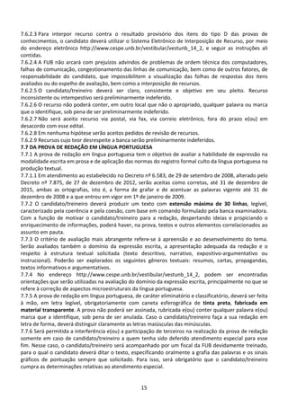 15
7.6.2.3 Para interpor recurso contra o resultado provisório dos itens do tipo D das provas de
conhecimentos, o candidato deverá utilizar o Sistema Eletrônico de Interposição de Recurso, por meio
do endereço eletrônico http://www.cespe.unb.br/vestibular/vestunb_14_2, e seguir as instruções ali
contidas.
7.6.2.4 A FUB não arcará com prejuízos advindos de problemas de ordem técnica dos computadores,
falhas de comunicação, congestionamento das linhas de comunicação, bem como de outros fatores, de
responsabilidade do candidato, que impossibilitem a visualização das folhas de respostas dos itens
avaliados ou do espelho de avaliação, bem como a interposição de recursos.
7.6.2.5 O candidato/treineiro deverá ser claro, consistente e objetivo em seu pleito. Recurso
inconsistente ou intempestivo será preliminarmente indeferido.
7.6.2.6 O recurso não poderá conter, em outro local que não o apropriado, qualquer palavra ou marca
que o identifique, sob pena de ser preliminarmente indeferido.
7.6.2.7 Não será aceito recurso via postal, via fax, via correio eletrônico, fora do prazo e(ou) em
desacordo com esse edital.
7.6.2.8 Em nenhuma hipótese serão aceitos pedidos de revisão de recursos.
7.6.2.9 Recursos cujo teor desrespeite a banca serão preliminarmente indeferidos.
7.7 DA PROVA DE REDAÇÃO EM LÍNGUA PORTUGUESA
7.7.1 A prova de redação em língua portuguesa tem o objetivo de avaliar a habilidade de expressão na
modalidade escrita em prosa e de aplicação das normas do registro formal culto da língua portuguesa na
produção textual.
7.7.1.1 Em atendimento ao estabelecido no Decreto nº 6.583, de 29 de setembro de 2008, alterado pelo
Decreto nº 7.875, de 27 de dezembro de 2012, serão aceitas como corretas, até 31 de dezembro de
2015, ambas as ortografias, isto é, a forma de grafar e de acentuar as palavras vigente até 31 de
dezembro de 2008 e a que entrou em vigor em 1º de janeiro de 2009.
7.7.2 O candidato/treineiro deverá produzir um texto com extensão máxima de 30 linhas, legível,
caracterizado pela coerência e pela coesão, com base em comando formulado pela banca examinadora.
Com a função de motivar o candidato/treineiro para a redação, despertando ideias e propiciando o
enriquecimento de informações, poderá haver, na prova, textos e outros elementos correlacionados ao
assunto em pauta.
7.7.3 O critério de avaliação mais abrangente refere-se à apreensão e ao desenvolvimento do tema.
Serão avaliados também o domínio da expressão escrita, a apresentação adequada da redação e o
respeito à estrutura textual solicitada (texto descritivo, narrativo, expositivo-argumentativo ou
instrucional). Poderão ser explorados os seguintes gêneros textuais: resumos, cartas, propagandas,
textos informativos e argumentativos.
7.7.4 No endereço http://www.cespe.unb.br/vestibular/vestunb_14_2, podem ser encontradas
orientações que serão utilizadas na avaliação do domínio da expressão escrita, principalmente no que se
refere à correção de aspectos microestruturais da língua portuguesa.
7.7.5 A prova de redação em língua portuguesa, de caráter eliminatório e classificatório, deverá ser feita
à mão, em letra legível, obrigatoriamente com caneta esferográfica de tinta preta, fabricada em
material transparente. A prova não poderá ser assinada, rubricada e(ou) conter qualquer palavra e(ou)
marca que a identifique, sob pena de ser anulada. Caso o candidato/treineiro faça a sua redação em
letra de forma, deverá distinguir claramente as letras maiúsculas das minúsculas.
7.7.6 Será permitida a interferência e(ou) a participação de terceiros na realização da prova de redação
somente em caso de candidato/treineiro a quem tenha sido deferido atendimento especial para esse
fim. Nesse caso, o candidato/treineiro será acompanhado por um fiscal da FUB devidamente treinado,
para o qual o candidato deverá ditar o texto, especificando oralmente a grafia das palavras e os sinais
gráficos de pontuação sempre que solicitado. Para isso, será obrigatório que o candidato/treineiro
cumpra as determinações relativas ao atendimento especial.
 