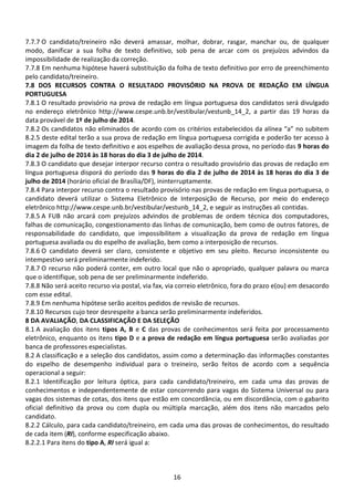 16
7.7.7 O candidato/treineiro não deverá amassar, molhar, dobrar, rasgar, manchar ou, de qualquer
modo, danificar a sua folha de texto definitivo, sob pena de arcar com os prejuízos advindos da
impossibilidade de realização da correção.
7.7.8 Em nenhuma hipótese haverá substituição da folha de texto definitivo por erro de preenchimento
pelo candidato/treineiro.
7.8 DOS RECURSOS CONTRA O RESULTADO PROVISÓRIO NA PROVA DE REDAÇÃO EM LÍNGUA
PORTUGUESA
7.8.1 O resultado provisório na prova de redação em língua portuguesa dos candidatos será divulgado
no endereço eletrônico http://www.cespe.unb.br/vestibular/vestunb_14_2, a partir das 19 horas da
data provável de 1º de julho de 2014.
7.8.2 Os candidatos não eliminados de acordo com os critérios estabelecidos da alínea “a” no subitem
8.2.5 deste edital terão a sua prova de redação em língua portuguesa corrigida e poderão ter acesso à
imagem da folha de texto definitivo e aos espelhos de avaliação dessa prova, no período das 9 horas do
dia 2 de julho de 2014 às 18 horas do dia 3 de julho de 2014.
7.8.3 O candidato que desejar interpor recurso contra o resultado provisório das provas de redação em
língua portuguesa disporá do período das 9 horas do dia 2 de julho de 2014 às 18 horas do dia 3 de
julho de 2014 (horário oficial de Brasília/DF), ininterruptamente.
7.8.4 Para interpor recurso contra o resultado provisório nas provas de redação em língua portuguesa, o
candidato deverá utilizar o Sistema Eletrônico de Interposição de Recurso, por meio do endereço
eletrônico http://www.cespe.unb.br/vestibular/vestunb_14_2, e seguir as instruções ali contidas.
7.8.5 A FUB não arcará com prejuízos advindos de problemas de ordem técnica dos computadores,
falhas de comunicação, congestionamento das linhas de comunicação, bem como de outros fatores, de
responsabilidade do candidato, que impossibilitem a visualização da prova de redação em língua
portuguesa avaliada ou do espelho de avaliação, bem como a interposição de recursos.
7.8.6 O candidato deverá ser claro, consistente e objetivo em seu pleito. Recurso inconsistente ou
intempestivo será preliminarmente indeferido.
7.8.7 O recurso não poderá conter, em outro local que não o apropriado, qualquer palavra ou marca
que o identifique, sob pena de ser preliminarmente indeferido.
7.8.8 Não será aceito recurso via postal, via fax, via correio eletrônico, fora do prazo e(ou) em desacordo
com esse edital.
7.8.9 Em nenhuma hipótese serão aceitos pedidos de revisão de recursos.
7.8.10 Recursos cujo teor desrespeite a banca serão preliminarmente indeferidos.
8 DA AVALIAÇÃO, DA CLASSIFICAÇÃO E DA SELEÇÃO
8.1 A avaliação dos itens tipos A, B e C das provas de conhecimentos será feita por processamento
eletrônico, enquanto os itens tipo D e a prova de redação em língua portuguesa serão avaliadas por
banca de professores especialistas.
8.2 A classificação e a seleção dos candidatos, assim como a determinação das informações constantes
do espelho de desempenho individual para o treineiro, serão feitos de acordo com a sequência
operacional a seguir:
8.2.1 Identificação por leitura óptica, para cada candidato/treineiro, em cada uma das provas de
conhecimentos e independentemente de estar concorrendo para vagas do Sistema Universal ou para
vagas dos sistemas de cotas, dos itens que estão em concordância, ou em discordância, com o gabarito
oficial definitivo da prova ou com dupla ou múltipla marcação, além dos itens não marcados pelo
candidato.
8.2.2 Cálculo, para cada candidato/treineiro, em cada uma das provas de conhecimentos, do resultado
de cada item (RI), conforme especificação abaixo.
8.2.2.1 Para itens do tipo A, RI será igual a:
 