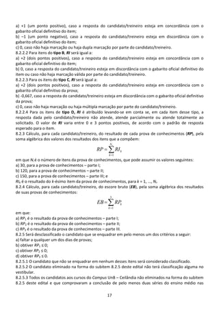 17
a) +1 (um ponto positivo), caso a resposta do candidato/treineiro esteja em concordância com o
gabarito oficial definitivo do item;
b) –1 (um ponto negativo), caso a resposta do candidato/treineiro esteja em discordância com o
gabarito oficial definitivo do item;
c) 0, caso não haja marcação ou haja dupla marcação por parte do candidato/treineiro.
8.2.2.2 Para itens do tipo B, RI será igual a:
a) +2 (dois pontos positivos), caso a resposta do candidato/treineiro esteja em concordância com o
gabarito oficial definitivo do item;
b) 0, caso a resposta do candidato/treineiro esteja em discordância com o gabarito oficial definitivo do
item ou caso não haja marcação válida por parte do candidato/treineiro.
8.2.2.3 Para os itens do tipo C, RI será igual a:
a) +2 (dois pontos positivos), caso a resposta do candidato/treineiro esteja em concordância com o
gabarito oficial definitivo da prova;
b) -0,667, caso a resposta do candidato/treineiro esteja em discordância com o gabarito oficial definitivo
da prova;
c) 0, caso não haja marcação ou haja múltipla marcação por parte do candidato/treineiro.
8.2.2.4 Para os itens de tipo D, RI é atribuído levando-se em conta se, em cada item desse tipo, a
resposta dada pelo candidato/treineiro não atende, atende parcialmente ou atende totalmente ao
solicitado. O valor de RI varia entre 0 e 3 pontos positivos, de acordo com o padrão de resposta
esperado para o item.
8.2.3 Cálculo, para cada candidato/treineiro, do resultado de cada prova de conhecimentos (RP), pela
soma algébrica dos valores dos resultados dos itens que a compõem:
∑=
=
iN
k
kRIRP
1
em que Ni é o número de itens da prova de conhecimentos, que pode assumir os valores seguintes:
a) 30, para a prova de conhecimentos – parte I;
b) 120, para a prova de conhecimentos – parte II;
c) 150, para a prova de conhecimentos – parte III; e
RIk é o resultado do k-ésimo item da prova de conhecimentos, para k = 1, ..., Ni.
8.2.4 Cálculo, para cada candidato/treineiro, do escore bruto (EB), pela soma algébrica dos resultados
de suas provas de conhecimentos:
∑=
=
3
1k
kRPEB
em que:
a) RP1 é o resultado da prova de conhecimentos – parte I;
b) RP2 é o resultado da prova de conhecimentos – parte II;
c) RP3 é o resultado da prova de conhecimentos – parte III.
8.2.5 Será desclassificado o candidato que se enquadrar em pelo menos um dos critérios a seguir:
a) faltar a qualquer um dos dias de provas;
b) obtiver RP1 ≤ 0;
c) obtiver RP2 ≤ 0;
d) obtiver RP3 ≤ 0.
8.2.5.1 O candidato que não se enquadrar em nenhum desses itens será considerado classificado.
8.2.5.2 O candidato eliminado na forma do subitem 8.2.5 deste edital não terá classificação alguma no
vestibular.
8.2.5.3 Todos os candidatos aos cursos do Campus UnB – Ceilândia não eliminados na forma do subitem
8.2.5 deste edital e que comprovaram a conclusão de pelo menos duas séries do ensino médio nas
 