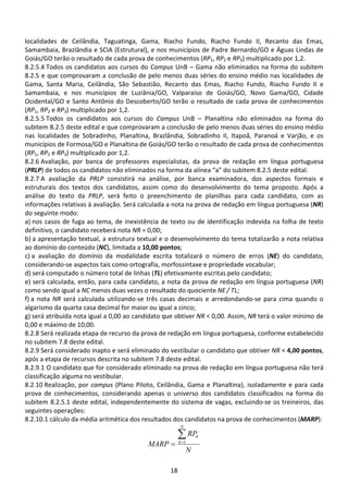 18
localidades de Ceilândia, Taguatinga, Gama, Riacho Fundo, Riacho Fundo II, Recanto das Emas,
Samambaia, Brazlândia e SCIA (Estrutural), e nos municípios de Padre Bernardo/GO e Águas Lindas de
Goiás/GO terão o resultado de cada prova de conhecimentos (RP1, RP2 e RP3) multiplicado por 1,2.
8.2.5.4 Todos os candidatos aos cursos do Campus UnB – Gama não eliminados na forma do subitem
8.2.5 e que comprovaram a conclusão de pelo menos duas séries do ensino médio nas localidades de
Gama, Santa Maria, Ceilândia, São Sebastião, Recanto das Emas, Riacho Fundo, Riacho Fundo II e
Samambaia, e nos municípios de Luziânia/GO, Valparaíso de Goiás/GO, Novo Gama/GO, Cidade
Ocidental/GO e Santo Antônio do Descoberto/GO terão o resultado de cada prova de conhecimentos
(RP1, RP2 e RP3) multiplicado por 1,2.
8.2.5.5 Todos os candidatos aos cursos do Campus UnB – Planaltina não eliminados na forma do
subitem 8.2.5 deste edital e que comprovaram a conclusão de pelo menos duas séries do ensino médio
nas localidades de Sobradinho, Planaltina, Brazlândia, Sobradinho II, Itapoã, Paranoá e Varjão, e os
municípios de Formosa/GO e Planaltina de Goiás/GO terão o resultado de cada prova de conhecimentos
(RP1, RP2 e RP3) multiplicado por 1,2.
8.2.6 Avaliação, por banca de professores especialistas, da prova de redação em língua portuguesa
(PRLP) de todos os candidatos não eliminados na forma da alínea “a” do subitem 8.2.5 deste edital.
8.2.7 A avaliação da PRLP consistirá na análise, por banca examinadora, dos aspectos formais e
estruturais dos textos dos candidatos, assim como do desenvolvimento do tema proposto. Após a
análise do texto da PRLP, será feito o preenchimento de planilhas para cada candidato, com as
informações relativas à avaliação. Será calculada a nota na prova de redação em língua portuguesa (NR)
do seguinte modo:
a) nos casos de fuga ao tema, de inexistência de texto ou de identificação indevida na folha de texto
definitivo, o candidato receberá nota NR = 0,00;
b) a apresentação textual, a estrutura textual e o desenvolvimento do tema totalizarão a nota relativa
ao domínio do conteúdo (NC), limitada a 10,00 pontos;
c) a avaliação do domínio da modalidade escrita totalizará o número de erros (NE) do candidato,
considerando-se aspectos tais como ortografia, morfossintaxe e propriedade vocabular;
d) será computado o número total de linhas (TL) efetivamente escritas pelo candidato;
e) será calculada, então, para cada candidato, a nota da prova de redação em língua portuguesa (NR)
como sendo igual a NC menos duas vezes o resultado do quociente NE / TL;
f) a nota NR será calculada utilizando-se três casas decimais e arredondando-se para cima quando o
algarismo da quarta casa decimal for maior ou igual a cinco;
g) será atribuída nota igual a 0,00 ao candidato que obtiver NR < 0,00. Assim, NR terá o valor mínimo de
0,00 e máximo de 10,00.
8.2.8 Será realizada etapa de recurso da prova de redação em língua portuguesa, conforme estabelecido
no subitem 7.8 deste edital.
8.2.9 Será considerado inapto e será eliminado do vestibular o candidato que obtiver NR < 4,00 pontos,
após a etapa de recursos descrita no subitem 7.8 deste edital.
8.2.9.1 O candidato que for considerado eliminado na prova de redação em língua portuguesa não terá
classificação alguma no vestibular.
8.2.10 Realização, por campus (Plano Piloto, Ceilândia, Gama e Planaltina), isoladamente e para cada
prova de conhecimentos, considerando apenas o universo dos candidatos classificados na forma do
subitem 8.2.5.1 deste edital, independentemente do sistema de vagas, excluindo-se os treineiros, das
seguintes operações:
8.2.10.1 cálculo da média aritmética dos resultados dos candidatos na prova de conhecimentos (MARP):
N
RP
MARP
N
k
k∑=
= 1
 