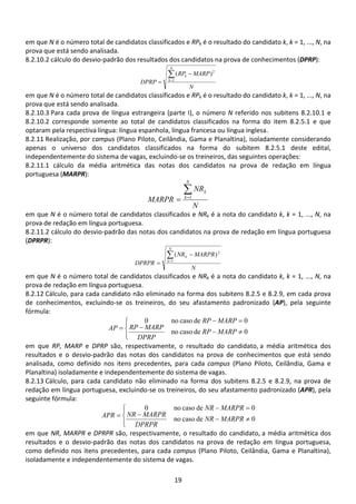 19
em que N é o número total de candidatos classificados e RPk é o resultado do candidato k, k = 1, ..., N, na
prova que está sendo analisada.
8.2.10.2 cálculo do desvio-padrão dos resultados dos candidatos na prova de conhecimentos (DPRP):
N
MARPRP
DPRP
N
k
k∑=
−
= 1
2
)(
em que N é o número total de candidatos classificados e RPk é o resultado do candidato k, k = 1, ..., N, na
prova que está sendo analisada.
8.2.10.3 Para cada prova de língua estrangeira (parte I), o número N referido nos subitens 8.2.10.1 e
8.2.10.2 corresponde somente ao total de candidatos classificados na forma do item 8.2.5.1 e que
optaram pela respectiva língua: língua espanhola, língua francesa ou língua inglesa.
8.2.11 Realização, por campus (Plano Piloto, Ceilândia, Gama e Planaltina), isoladamente considerando
apenas o universo dos candidatos classificados na forma do subitem 8.2.5.1 deste edital,
independentemente do sistema de vagas, excluindo-se os treineiros, das seguintes operações:
8.2.11.1 cálculo da média aritmética das notas dos candidatos na prova de redação em língua
portuguesa (MARPR):
N
NR
MARPR
N
k
k∑=
= 1
em que N é o número total de candidatos classificados e NRk é a nota do candidato k, k = 1, ..., N, na
prova de redação em língua portuguesa.
8.2.11.2 cálculo do desvio-padrão das notas dos candidatos na prova de redação em língua portuguesa
(DPRPR):
N
MARPRNR
DPRPR
N
k
k∑=
−
= 1
2
)(
em que N é o número total de candidatos classificados e NRk é a nota do candidato k, k = 1, ..., N, na
prova de redação em língua portuguesa.
8.2.12 Cálculo, para cada candidato não eliminado na forma dos subitens 8.2.5 e 8.2.9, em cada prova
de conhecimentos, excluindo-se os treineiros, do seu afastamento padronizado (AP), pela seguinte
fórmula:




≠−
−
=−
=
0decasono
0decasono0
MARPRP
DPRP
MARPRP
MARPRP
AP
em que RP, MARP e DPRP são, respectivamente, o resultado do candidato, a média aritmética dos
resultados e o desvio-padrão das notas dos candidatos na prova de conhecimentos que está sendo
analisada, como definido nos itens precedentes, para cada campus (Plano Piloto, Ceilândia, Gama e
Planaltina) isoladamente e independentemente do sistema de vagas.
8.2.13 Cálculo, para cada candidato não eliminado na forma dos subitens 8.2.5 e 8.2.9, na prova de
redação em língua portuguesa, excluindo-se os treineiros, do seu afastamento padronizado (APR), pela
seguinte fórmula:




≠−
−
=−
=
0decasono
0decasono0
MARPRNR
DPRPR
MARPRNR
MARPRNR
APR
em que NR, MARPR e DPRPR são, respectivamente, o resultado do candidato, a média aritmética dos
resultados e o desvio-padrão das notas dos candidatos na prova de redação em língua portuguesa,
como definido nos itens precedentes, para cada campus (Plano Piloto, Ceilândia, Gama e Planaltina),
isoladamente e independentemente do sistema de vagas.
 