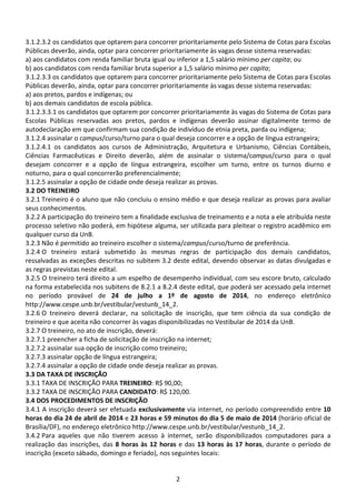2
3.1.2.3.2 os candidatos que optarem para concorrer prioritariamente pelo Sistema de Cotas para Escolas
Públicas deverão, ainda, optar para concorrer prioritariamente às vagas desse sistema reservadas:
a) aos candidatos com renda familiar bruta igual ou inferior a 1,5 salário mínimo per capita; ou
b) aos candidatos com renda familiar bruta superior a 1,5 salário mínimo per capita;
3.1.2.3.3 os candidatos que optarem para concorrer prioritariamente pelo Sistema de Cotas para Escolas
Públicas deverão, ainda, optar para concorrer prioritariamente às vagas desse sistema reservadas:
a) aos pretos, pardos e indígenas; ou
b) aos demais candidatos de escola pública.
3.1.2.3.3.1 os candidatos que optarem por concorrer prioritariamente às vagas do Sistema de Cotas para
Escolas Públicas reservadas aos pretos, pardos e indígenas deverão assinar digitalmente termo de
autodeclaração em que confirmam sua condição de indivíduo de etnia preta, parda ou indígena;
3.1.2.4 assinalar o campus/curso/turno para o qual deseja concorrer e a opção de língua estrangeira;
3.1.2.4.1 os candidatos aos cursos de Administração, Arquitetura e Urbanismo, Ciências Contábeis,
Ciências Farmacêuticas e Direito deverão, além de assinalar o sistema/campus/curso para o qual
desejam concorrer e a opção de língua estrangeira, escolher um turno, entre os turnos diurno e
noturno, para o qual concorrerão preferencialmente;
3.1.2.5 assinalar a opção de cidade onde deseja realizar as provas.
3.2 DO TREINEIRO
3.2.1 Treineiro é o aluno que não concluiu o ensino médio e que deseja realizar as provas para avaliar
seus conhecimentos.
3.2.2 A participação do treineiro tem a finalidade exclusiva de treinamento e a nota a ele atribuída neste
processo seletivo não poderá, em hipótese alguma, ser utilizada para pleitear o registro acadêmico em
qualquer curso da UnB.
3.2.3 Não é permitido ao treineiro escolher o sistema/campus/curso/turno de preferência.
3.2.4 O treineiro estará submetido às mesmas regras de participação dos demais candidatos,
ressalvadas as exceções descritas no subitem 3.2 deste edital, devendo observar as datas divulgadas e
as regras previstas neste edital.
3.2.5 O treineiro terá direito a um espelho de desempenho individual, com seu escore bruto, calculado
na forma estabelecida nos subitens de 8.2.1 a 8.2.4 deste edital, que poderá ser acessado pela internet
no período provável de 24 de julho a 1º de agosto de 2014, no endereço eletrônico
http://www.cespe.unb.br/vestibular/vestunb_14_2.
3.2.6 O treineiro deverá declarar, na solicitação de inscrição, que tem ciência da sua condição de
treineiro e que aceita não concorrer às vagas disponibilizadas no Vestibular de 2014 da UnB.
3.2.7 O treineiro, no ato de inscrição, deverá:
3.2.7.1 preencher a ficha de solicitação de inscrição na internet;
3.2.7.2 assinalar sua opção de inscrição como treineiro;
3.2.7.3 assinalar opção de língua estrangeira;
3.2.7.4 assinalar a opção de cidade onde deseja realizar as provas.
3.3 DA TAXA DE INSCRIÇÃO
3.3.1 TAXA DE INSCRIÇÃO PARA TREINEIRO: R$ 90,00;
3.3.2 TAXA DE INSCRIÇÃO PARA CANDIDATO: R$ 120,00.
3.4 DOS PROCEDIMENTOS DE INSCRIÇÃO
3.4.1 A inscrição deverá ser efetuada exclusivamente via internet, no período compreendido entre 10
horas do dia 24 de abril de 2014 e 23 horas e 59 minutos do dia 5 de maio de 2014 (horário oficial de
Brasília/DF), no endereço eletrônico http://www.cespe.unb.br/vestibular/vestunb_14_2.
3.4.2 Para aqueles que não tiverem acesso à internet, serão disponibilizados computadores para a
realização das inscrições, das 8 horas às 12 horas e das 13 horas às 17 horas, durante o período de
inscrição (exceto sábado, domingo e feriado), nos seguintes locais:
 