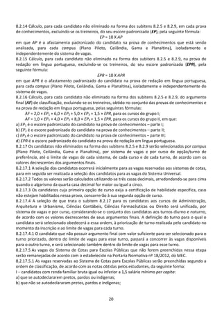 20
8.2.14 Cálculo, para cada candidato não eliminado na forma dos subitens 8.2.5 e 8.2.9, em cada prova
de conhecimentos, excluindo-se os treineiros, do seu escore padronizado (EP), pela seguinte fórmula:
EP = 10 X AP
em que AP é o afastamento padronizado do candidato na prova de conhecimentos que está sendo
analisada, para cada campus (Plano Piloto, Ceilândia, Gama e Planaltina), isoladamente e
independentemente do sistema de vagas.
8.2.15 Cálculo, para cada candidato não eliminado na forma dos subitens 8.2.5 e 8.2.9, na prova de
redação em língua portuguesa, excluindo-se os treineiros, do seu escore padronizado (EPR), pela
seguinte fórmula:
EPR = 10 X APR
em que APR é o afastamento padronizado do candidato na prova de redação em língua portuguesa,
para cada campus (Plano Piloto, Ceilândia, Gama e Planaltina), isoladamente e independentemente do
sistema de vagas.
8.2.16 Cálculo, para cada candidato não eliminado na forma dos subitens 8.2.5 e 8.2.9, do argumento
final (AF) de classificação, excluindo-se os treineiros, obtido no conjunto das provas de conhecimentos e
na prova de redação em língua portuguesa, pelas seguintes fórmulas:
AF = 2,0 × EP1 + 6,0 × EP2 + 5,0 × EP3 + 1,5 × EPR, para os cursos do grupo I;
AF = 1,0 × EP1 + 4,0 × EP2 + 8,0 × EP3 + 1,5 × EPR, para os cursos do grupo II, em que:
a) EP1 é o escore padronizado do candidato na prova de conhecimentos – parte I;
b) EP2 é o escore padronizado do candidato na prova de conhecimentos – parte II;
c) EP3 é o escore padronizado do candidato na prova de conhecimentos – parte III;
d) EPR é o escore padronizado do candidato na prova de redação em língua portuguesa.
8.2.17 Os candidatos não eliminados na forma dos subitens 8.2.5 e 8.2.9 serão selecionados por campus
(Plano Piloto, Ceilândia, Gama e Planaltina), por sistema de vagas e por curso de opção/turno de
preferência, até o limite de vagas de cada sistema, de cada curso e de cada turno, de acordo com os
valores decrescentes dos argumentos finais.
8.2.17.1 A seleção dos candidatos ocorrerá inicialmente para as vagas reservadas aos sistemas de cotas,
para em seguida ser realizada a seleção dos candidatos para as vagas do Sistema Universal.
8.2.17.2 Todos os valores serão calculados utilizando-se três casas decimais, arredondando-se para cima
quando o algarismo da quarta casa decimal for maior ou igual a cinco.
8.2.17.3 Os candidatos cuja primeira opção de curso exija a certificação de habilidade específica, caso
não estejam habilitados nessa prova, concorrerão à sua segunda opção de curso.
8.2.17.4 A seleção de que trata o subitem 8.2.17 para os candidatos aos cursos de Administração,
Arquitetura e Urbanismo, Ciências Contábeis, Ciências Farmacêuticas ou Direito será unificada, por
sistema de vagas e por curso, considerando-se o conjunto dos candidatos aos turnos diurno e noturno,
de acordo com os valores decrescentes de seus argumentos finais. A definição do turno para o qual o
candidato será selecionado obedecerá a essa ordem, à priorização de turno realizada pelo candidato no
momento da inscrição e ao limite de vagas para cada turno.
8.2.17.4.1 O candidato que não possuir argumento final com valor suficiente para ser selecionado para o
turno priorizado, dentro do limite de vagas para esse turno, passará a concorrer às vagas disponíveis
para o outro turno, e será selecionado também dentro do limite de vagas para esse turno.
8.2.17.5 As vagas do Sistema de Cotas para Escolas Públicas que não forem preenchidas nessa etapa
serão remanejadas de acordo com o estabelecido na Portaria Normativa nº 18/2012, do MEC.
8.2.17.5.1 As vagas reservadas ao Sistema de Cotas para Escolas Públicas serão preenchidas segundo a
ordem de classificação, de acordo com as notas obtidas pelos estudantes, da seguinte forma:
I – candidatos com renda familiar bruta igual ou inferior a 1,5 salário mínimo per capita:
a) que se autodeclararem pretos, pardos ou indígenas;
b) que não se autodeclararam pretos, pardos e indígenas;
 