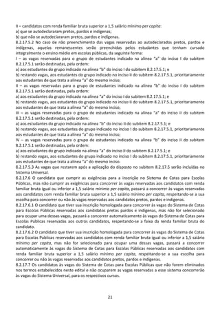 21
II – candidatos com renda familiar bruta superior a 1,5 salário mínimo per capita:
a) que se autodeclararam pretos, pardos e indígenas;
b) que não se autodeclararam pretos, pardos e indígenas.
8.2.17.5.2 No caso de não preenchimento das vagas reservadas ao autodeclarados pretos, pardos e
indígenas, aquelas remanescentes serão preenchidas pelos estudantes que tenham cursado
integralmente o ensino médio em escolas públicas, da seguinte forma:
I – as vagas reservadas para o grupo de estudantes indicado na alínea “a” do inciso I do subitem
8.2.17.5.1 serão destinadas, pela ordem:
a) aos estudantes do grupo indicado na alínea “b” do inciso I do subitem 8.2.17.5.1; e
b) restando vagas, aos estudantes do grupo indicado no inciso II do subitem 8.2.17.5.1, prioritariamente
aos estudantes de que trata a alínea “a” do mesmo inciso;
II – as vagas reservadas para o grupo de estudantes indicado na alínea “b” do inciso I do subitem
8.2.17.5.1 serão destinadas, pela ordem:
a) aos estudantes do grupo indicado na alínea “a” do inciso I do subitem 8.2.17.5.1; e
b) restando vagas, aos estudantes do grupo indicado no inciso II do subitem 8.2.17.5.1, prioritariamente
aos estudantes de que trata a alínea “a” do mesmo inciso;
III – as vagas reservadas para o grupo de estudantes indicado na alínea “a” do inciso II do subitem
8.2.17.5.1 serão destinadas, pela ordem:
a) aos estudantes do grupo indicado na alínea “b” do inciso II do subitem 8.2.17.5.1; e
b) restando vagas, aos estudantes do grupo indicado no inciso I do subitem 8.2.17.5.1, prioritariamente
aos estudantes de que trata a alínea “a” do mesmo inciso;
IV – as vagas reservadas para o grupo de estudantes indicado na alínea “b” do inciso II do subitem
8.2.17.5.1 serão destinadas, pela ordem:
a) aos estudantes do grupo indicado na alínea “a” do inciso II do subitem 8.2.17.5.1; e
b) restando vagas, aos estudantes do grupo indicado no inciso I do subitem 8.2.17.5.1, prioritariamente
aos estudantes de que trata a alínea “a” do mesmo inciso.
8.2.17.5.3 As vagas que restarem após a aplicação do disposto no subitem 8.2.17.5 serão incluídas no
Sistema Universal.
8.2.17.6 O candidato que cumprir as exigências para a inscrição no Sistema de Cotas para Escolas
Públicas, mas não cumprir as exigências para concorrer às vagas reservadas aos candidatos com renda
familiar bruta igual ou inferior a 1,5 salário mínimo per capita, passará a concorrer às vagas reservadas
aos candidatos com renda familiar bruta superior a 1,5 salário mínimo per capita, respeitando-se a sua
escolha para concorrer ou não às vagas reservadas aos candidatos pretos, pardos e indígenas.
8.2.17.6.1 O candidato que tiver sua inscrição homologada para concorrer às vagas do Sistema de Cotas
para Escolas Públicas reservadas aos candidatos pretos pardos e indígenas, mas não for selecionado
para ocupar uma dessas vagas, passará a concorrer automaticamente às vagas do Sistema de Cotas para
Escolas Públicas reservadas aos outros candidatos, respeitando-se a faixa da renda familiar bruta do
candidato.
8.2.17.6.2 O candidato que tiver sua inscrição homologada para concorrer às vagas do Sistema de Cotas
para Escolas Públicas reservadas aos candidatos com renda familiar bruta igual ou inferior a 1,5 salário
mínimo per capita, mas não for selecionado para ocupar uma dessas vagas, passará a concorrer
automaticamente às vagas do Sistema de Cotas para Escolas Públicas reservadas aos candidatos com
renda familiar bruta superior a 1,5 salário mínimo per capita, respeitando-se a sua escolha para
concorrer ou não às vagas reservadas aos candidatos pretos, pardos e indígenas.
8.2.17.7 Os candidatos às vagas do Sistema de Cotas para Escolas Públicas que não forem eliminados
nos termos estabelecidos neste edital e não ocuparem as vagas reservadas a esse sistema concorrerão
às vagas do Sistema Universal, para os respectivos cursos.
 