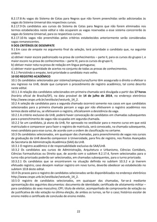 22
8.2.17.8 As vagas do Sistema de Cotas para Negros que não forem preenchidas serão adicionadas às
vagas do Sistema Universal dos respectivos cursos.
8.2.17.9 Os candidatos aos cursos do Sistema de Cotas para Negros que não forem eliminados nos
termos estabelecidos neste edital e não ocuparem as vagas reservadas a esse sistema concorrerão às
vagas do Sistema Universal, para os respectivos cursos.
8.2.17.10 As vagas não preenchidas pelos critérios estabelecidos anteriormente serão consideradas
vagas remanescentes.
9 DOS CRITÉRIOS DE DESEMPATE
9.1 Em caso de empate no argumento final da seleção, terá prioridade o candidato que, na seguinte
ordem:
a) obtiver maior escore padronizado na prova de conhecimentos – parte II, para os cursos do grupos I, e
maior escore na prova de conhecimentos – parte III, para os cursos do grupo II;
b) obtiver maior nota na prova de redação em língua portuguesa;
c) obtiver maior quantidade de acertos no conjunto de todas as provas de conhecimentos.
9.1.1 Persistindo o empate, terá prioridade o candidato mais velho.
10 DO REGISTRO ACADÊMICO
10.1 Os candidatos selecionados por sistema/campus/curso/turno têm assegurado o direito a efetivar o
seu ingresso na UnB, desde que cumpram o procedimento de registro acadêmico, tal como descrito
neste edital.
10.1.1 A relação dos candidatos selecionados em primeira chamada será divulgada a partir das 17 horas
(horário oficial de Brasília/DF), na data provável de 14 de julho de 2014, no endereço eletrônico
http://www.cespe.unb.br/vestibular/vestunb_14_2.
10.2 A seleção de candidatos para a segunda chamada ocorrerá somente nos casos em que candidatos
selecionados para a primeira chamada percam a vaga por não efetivarem o registro acadêmico nos
termos deste edital ou, se efetivarem o registro, oficializarem a desistência da vaga.
10.2.1 A critério exclusivo da UnB, poderá haver convocação de candidatos em chamadas subsequentes
para o preenchimento de vagas não ocupadas em segunda chamada.
10.2.2 Se um candidato, já aluno da UnB, for aprovado no vestibular para o mesmo curso em que está
matriculado e comparecer para fazer o registro de matrícula, será convocado, na chamada subsequente,
novo candidato para esse curso, de acordo com a ordem de classificação no certame.
10.3 Os candidatos selecionados, em quaisquer das chamadas, para preenchimento de vagas nos cursos
de graduação da UnB deverão comparecer à Universidade, para fins de registro, nos Postos Avançados
da Secretaria de Administração Acadêmica (SAA) da UnB.
10.3.1 O registro acadêmico é de responsabilidade exclusiva da SAA/UnB.
10.3.2 Os candidatos aos cursos de Administração, Arquitetura e Urbanismo, Ciências Contábeis,
Ciências Farmacêuticas ou Direito que, de acordo com o subitem 8.2.17.4, forem selecionados para o
turno não priorizado poderão ser selecionados, em chamadas subsequentes, para o turno priorizado.
10.3.2.1 Os candidatos que se encontrarem na situação definida no subitem 10.3.2 e já tiverem
efetuado registro, caso desejem realizar registro em novo turno, deverão obedecer ao estabelecido no
subitem 10.8 deste edital.
10.4 Os prazos para o registro de candidatos selecionados serão disponibilizados no endereço eletrônico
http://www.cespe.unb.br/vestibular/vestunb_14_2.
10.5 O registro de candidatos selecionados, em quaisquer das chamadas, far-se-á mediante
apresentação dos seguintes documentos: documento de identidade; certificado de alistamento militar –
para candidatos do sexo masculino; CPF; título de eleitor, acompanhado de comprovante de votação ou
de justificativa de não votação na última eleição, de ambos os turnos, se for o caso; histórico escolar de
ensino médio e certificado de conclusão de ensino médio.
 