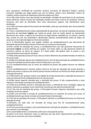 24
etc.); passaporte; certificado de reservista; carteiras funcionais do Ministério Público; carteiras
funcionais expedidas por órgão público que, por lei federal, valham como identidade; carteira de
trabalho; carteira nacional de habilitação (somente modelo com foto).
11.6.1 Não serão aceitos como documentos de identidade: certidões de nascimento ou de casamento,
títulos eleitorais, carteira nacional de habilitação (modelo sem foto), carteiras de estudante, carteiras
funcionais sem valor de identidade, bem como documentos ilegíveis, não identificáveis e(ou)
danificados.
11.6.2 Não será aceita cópia do documento de identidade, ainda que autenticada, bem como protocolo
do documento.
11.7 Caso o candidato/treineiro esteja impossibilitado de apresentar, nos dias de realização das provas,
documento de identidade original, por motivo de perda, furto ou roubo, deverá ser apresentado
documento que ateste o registro da ocorrência em órgão policial, expedido há, no máximo, noventa
dias, ocasião em que será submetido à identificação especial, compreendendo coleta de dados, de
assinaturas e de impressão digital em formulário próprio.
11.7.1 A identificação especial será exigida, também, ao candidato/treineiro cujo documento de
identidade apresente dúvidas relativas à fisionomia ou à assinatura do portador.
11.8 Por ocasião da realização das provas, o candidato/treineiro que não apresentar documento de
identidade original, na forma definida nos subitem 11.6 deste edital, ou não apresentar boletim de
ocorrência policial, na forma do subitem 11.7 deste edital, não poderá fazer as provas e será
automaticamente eliminado do vestibular.
11.9 Não serão aplicadas provas em local, data ou horário diferentes dos predeterminados em edital ou
em comunicado.
11.10 Não será admitido ingresso de candidato/treineiro nem de documentação de candidato/treineiro
no local de realização das provas após o horário fixado para o seu início.
11.11 O candidato/treineiro que se retirar do ambiente de provas não poderá retornar em hipótese
alguma.
11.12 O candidato/treineiro somente poderá retirar-se do local de realização das provas levando o
caderno de provas no decurso dos últimos quinze minutos anteriores ao término do tempo destinado à
realização das provas.
11.13 Não haverá, por qualquer motivo, prorrogação do tempo previsto para a aplicação das provas em
razão do afastamento de candidato/treineiro da sala de provas.
11.14 Não haverá segunda chamada para a realização das provas. O não comparecimento a estas
implicará a eliminação automática do candidato/treineiro.
11.15 Não será permitida, durante a realização das provas, a utilização de livros, anotações, réguas de
cálculo, impressos ou qualquer outro material de consulta que não seja fornecido pela FUB.
11.15.1 Nos dias de realização das provas, a FUB poderá fornecer máquinas calculadoras, que serão
recolhidas ao término destas.
11.16 Não será permitida a entrada de candidatos/treineiro no ambiente de provas com armas. O
candidato/treineiro que estiver armado será encaminhado à Coordenação.
11.17 No dia de realização das provas, a FUB poderá submeter os candidatos/treineiros ao sistema de
detecção de metal.
11.18 Haverá, em cada sala, um marcador de tempo para fins de acompanhamento pelos
candidatos/treineiros.
11.19 Terá suas provas anuladas e será automaticamente eliminado do vestibular o candidato/treineiro
que, durante a sua realização:
a) for surpreendido dando ou recebendo auxílio para a execução das provas;
b) utilizar-se de livros, dicionário, notas ou impressos que não forem expressamente permitidos ou,
ainda, que se comunicar com outro candidato;
 