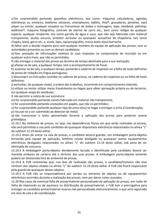 25
c) for surpreendido portando aparelhos eletrônicos, tais como: máquinas calculadoras, agendas
eletrônicas ou similares, telefones celulares, smartphones, tablets, iPod®, gravadores, pendrive, mp3
player ou similar, qualquer receptor ou transmissor de dados e mensagens, bipe, notebook, palmtop,
walkman®, máquina fotográfica, controle de alarme de carro etc., bem como relógio de qualquer
espécie, qualquer recipiente, tais como garrafa de água e suco, que não seja fabricado com material
transparente, óculos escuros, protetor auricular ou quaisquer acessórios de chapelaria, tais como
chapéu, boné, gorro etc. e, ainda, lápis, lapiseira/grafite, marca-texto e(ou) borracha;
d) faltar com o devido respeito para com qualquer membro da equipe de aplicação das provas, com as
autoridades presentes ou com os demais candidatos;
e) fizer anotação de informações relativas às suas respostas no comprovante de inscrição ou em
qualquer outro meio, que não os permitidos;
f) não entregar o material das provas ao término do tempo destinado para a sua realização;
g) afastar-se da sala, a qualquer tempo, sem o acompanhamento de fiscal;
h) ausentar-se da sala, a qualquer tempo, portando o caderno de respostas ou a folha de texto definitivo
da prova de redação em língua portuguesa;
i) descumprir as instruções contidas no caderno de provas, no caderno de respostas ou na folha de texto
definitivo;
j) perturbar, de qualquer modo, a ordem dos trabalhos, incorrendo em comportamento indevido;
k) utilizar ou tentar utilizar meios fraudulentos ou ilegais para obter aprovação própria ou de terceiros,
em qualquer etapa do vestibular;
l) não permitir a coleta de sua assinatura;
m) for surpreendido portando caneta fabricada em material não transparente;
n) for surpreendido portando anotações em papéis, que não os permitidos;
o) for surpreendido portando qualquer tipo de arma e(ou) se negar a entregar a arma à Coordenação;
p) recusar-se a ser submetido ao detector de metal;
q) não transcrever o texto apresentado durante a aplicação das provas para posterior exame
grafológico.
11.19.1 No ambiente de provas, ou seja, nas dependências físicas em que serão realizadas as provas,
não será permitido o uso pelo candidato de quaisquer dispositivos eletrônicos relacionados na alínea “c”
do subitem 11.19 deste edital.
11.19.2 Antes de entrar na sala de provas, o candidato deverá guardar, em embalagem porta-objetos
fornecida pela equipe de aplicação, telefone celular desligado ou quaisquer outros equipamentos
eletrônicos desligados relacionados na alínea “c” do subitem 11.19 deste edital, sob pena de ser
eliminado do concurso.
11.19.3 A embalagem porta-objetos devidamente lacrada e identificada pelo candidato deverá ser
mantida embaixo da carteira até o término das suas provas. A embalagem porta-objetos somente
poderá ser deslacrada fora do ambiente de provas.
11.19.4 A FUB recomenda que, nos dias de realização das provas, o candidato/treineiro não leve
nenhum dos objetos citados na alínea “c” do subitem 11.19 deste edital. A FUB não ficará responsável
pela guarda de quaisquer desses objetos.
11.19.5 A FUB não se responsabilizará por perdas ou extravios de objetos ou de equipamentos
eletrônicos ocorridos durante a realização das provas, nem por danos neles causados.
11.20 Nos casos de eventual falta de prova/material personalizado de aplicação de provas, em razão de
falha de impressão ou de equívoco na distribuição de prova/material, a FUB tem a prerrogativa para
entregar ao candidato prova/material reserva não personalizado eletronicamente, o que será registrado
em atas de sala e de coordenação.
 